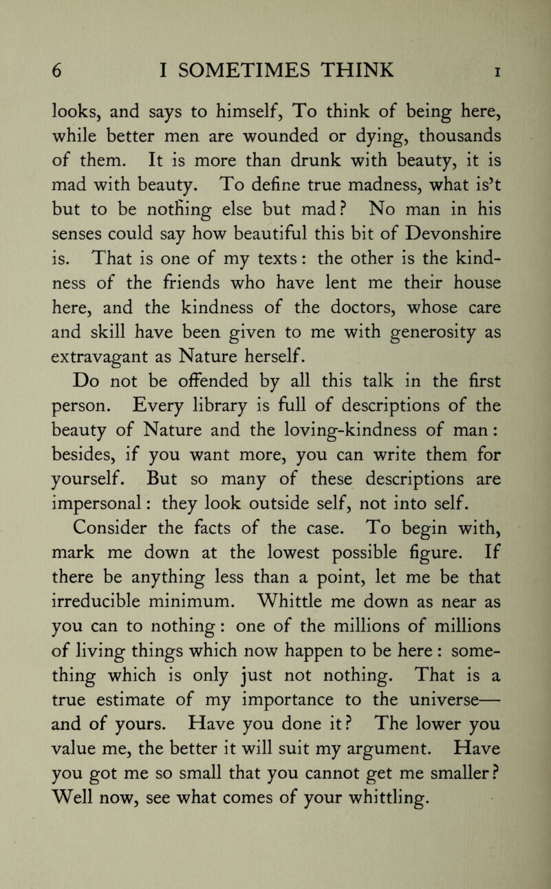 looks, and says to himself, To think of being here, while better men are wounded or dying, thousands of them. It is more than drunk with beauty, it is mad with beauty. To define true madness, what is’t but to be notfiing else but mad? No man in his senses could say how beautiful this bit of Devonshire is. That is one of my texts: the other is the kind¬ ness of the friends who have lent me their house here, and the kindness of the doctors, whose care and skill have been given to me with generosity as extravagant as Nature herself. Do not be offended by all this talk in the first person. Every library is full of descriptions of the beauty of Nature and the loving-kindness of man: besides, if you want more, you can write them for yourself. But so many of these descriptions are impersonal: they look outside self, not into self. Consider the facts of the case. To begin with, mark me down at the lowest possible figure. If there be anything less than a point, let me be that irreducible minimum. Whittle me down as near as you can to nothing: one of the millions of millions of living things which now happen to be here : some¬ thing which is only just not nothing. That is a true estimate of my importance to the universe— and of yours. Have you done it? The lower you value me, the better it will suit my argument. Have you got me so small that you cannot get me smaller? Well now, see what comes of your whittling.