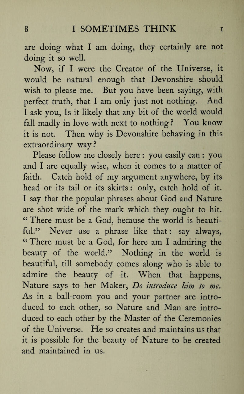 are doing what I am doing, they certainly are not doing it so well. Now, if I were the Creator of the Universe, it would be natural enough that Devonshire should wish to please me. But you have been saying, with perfect truth, that I am only just not nothing. And I ask you, Is it likely that any bit of the world would fall madly in love with next to nothing? You know it is not. Then why is Devonshire behaving in this extraordinary way? Please follow me closely here : you easily can : you and I are equally wise, when it comes to a matter of faith. Catch hold of my argument anywhere, by its head or its tail or its skirts: only, catch hold of it. I say that the popular phrases about God and Nature are shot wide of the mark which they ought to hit. “ There must be a God, because the world is beauti¬ ful.” Never use a phrase like that: say always, “ There must be a God, for here am I admiring the beauty of the world.” Nothing in the world is beautiful, till somebody comes along who is able to admire the beauty of it. When that happens, Nature says to her Maker, Do introduce him to me. As in a ball-room you and your partner are intro¬ duced to each other, so Nature and Man are intro¬ duced to each other by the Master of the Ceremonies of the Universe. He so creates and maintains us that it is possible for the beauty of Nature to be created and maintained in us.