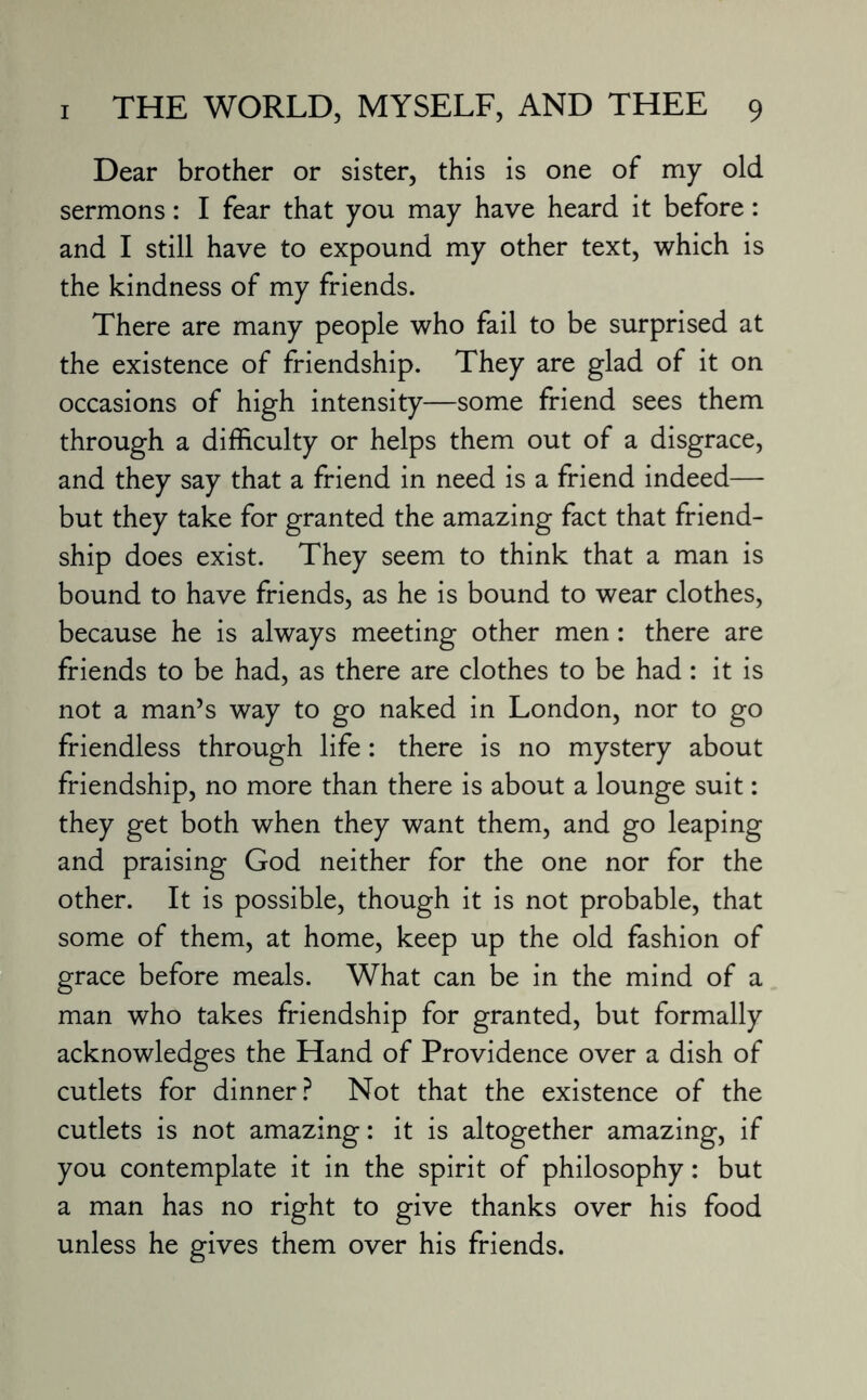 Dear brother or sister, this is one of my old sermons: I fear that you may have heard it before: and I still have to expound my other text, which is the kindness of my friends. There are many people who fail to be surprised at the existence of friendship. They are glad of it on occasions of high intensity—some friend sees them through a difficulty or helps them out of a disgrace, and they say that a friend in need is a friend indeed— but they take for granted the amazing fact that friend¬ ship does exist. They seem to think that a man is bound to have friends, as he is bound to wear clothes, because he is always meeting other men: there are friends to be had, as there are clothes to be had: it is not a man’s way to go naked in London, nor to go friendless through life: there is no mystery about friendship, no more than there is about a lounge suit: they get both when they want them, and go leaping and praising God neither for the one nor for the other. It is possible, though it is not probable, that some of them, at home, keep up the old fashion of grace before meals. What can be in the mind of a man who takes friendship for granted, but formally acknowledges the Hand of Providence over a dish of cutlets for dinner? Not that the existence of the cutlets is not amazing: it is altogether amazing, if you contemplate it in the spirit of philosophy: but a man has no right to give thanks over his food unless he gives them over his friends.