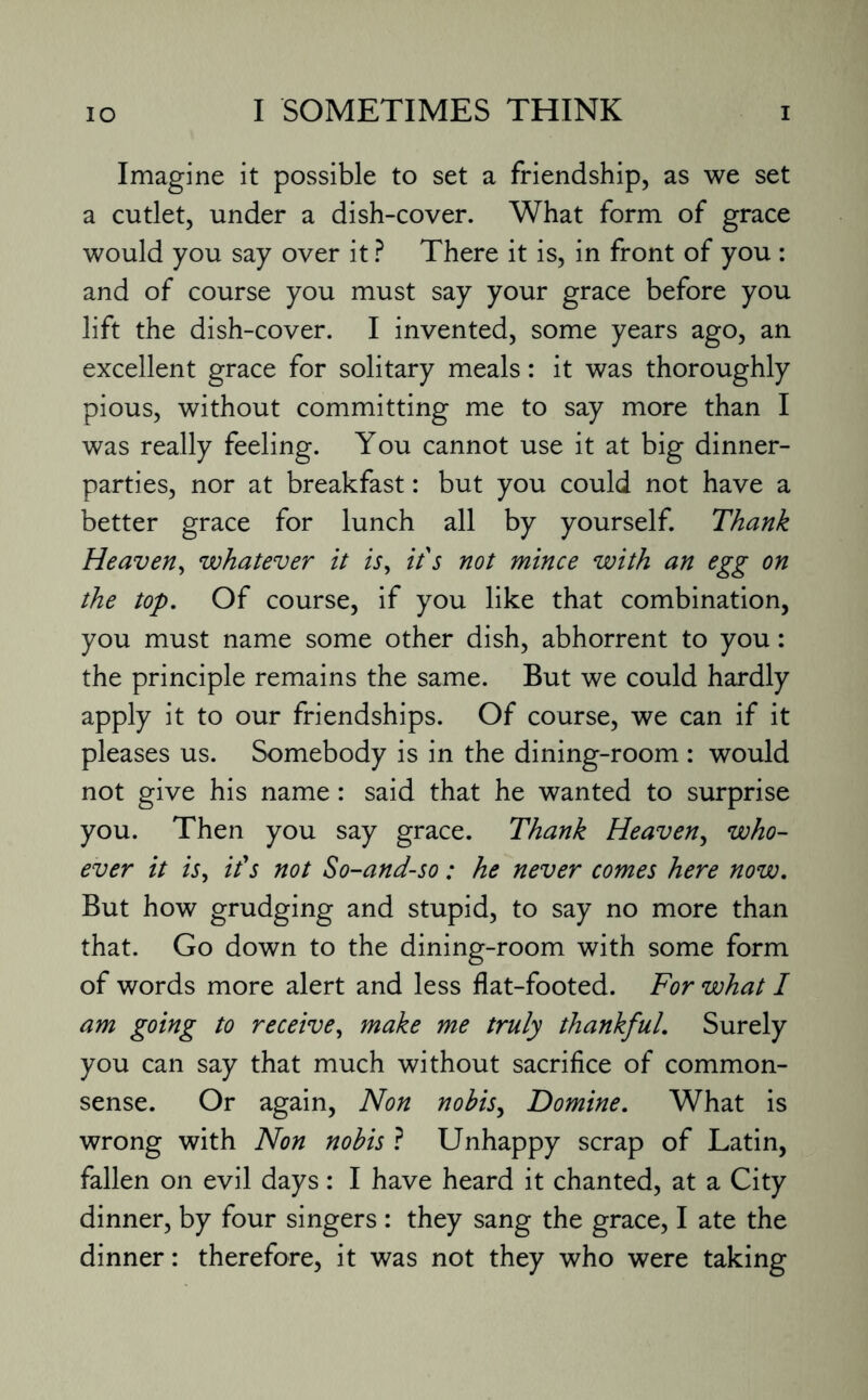 Imagine it possible to set a friendship, as we set a cutlet, under a dish-cover. What form of grace would you say over it ? There it is, in front of you : and of course you must say your grace before you lift the dish-cover. I invented, some years ago, an excellent grace for solitary meals: it was thoroughly pious, without committing me to say more than I was really feeling. You cannot use it at big dinner¬ parties, nor at breakfast: but you could not have a better grace for lunch all by yourself. Thank Heaven, whatever it is, it's not mince with an egg on the top. Of course, if you like that combination, you must name some other dish, abhorrent to you: the principle remains the same. But we could hardly apply it to our friendships. Of course, we can if it pleases us. Somebody is in the dining-room : would not give his name: said that he wanted to surprise you. Then you say grace. Thank Heaven, who¬ ever it is, it's not So-and-so: he never comes here now. But how grudging and stupid, to say no more than that. Go down to the dining-room with some form of words more alert and less flat-footed. For what I am going to receive, make me truly thankful. Surely you can say that much without sacrifice of common- sense. Or again, Non nobis, Domine. What is wrong with Non nobis ? Unhappy scrap of Latin, fallen on evil days: I have heard it chanted, at a City dinner, by four singers : they sang the grace, I ate the dinner: therefore, it was not they who were taking