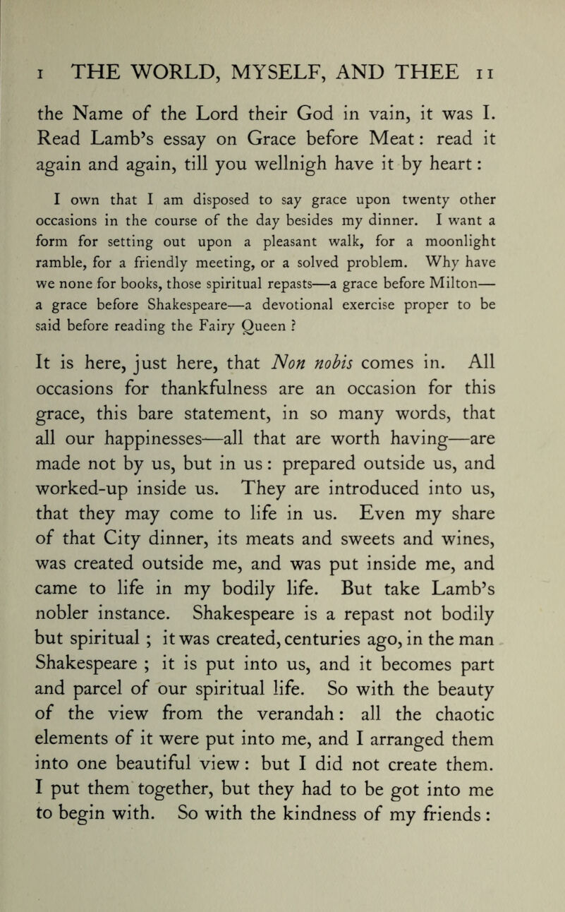 the Name of the Lord their God in vain, it was I. Read Lamb’s essay on Grace before Meat: read it again and again, till you wellnigh have it by heart: I own that I am disposed to say grace upon twenty other occasions in the course of the day besides my dinner. I want a form for setting out upon a pleasant walk, for a moonlight ramble, for a friendly meeting, or a solved problem. Why have we none for books, those spiritual repasts—a grace before Milton— a grace before Shakespeare—a devotional exercise proper to be said before reading the Fairy Oueen ? It is here, just here, that Non nobis comes in. All occasions for thankfulness are an occasion for this grace, this bare statement, in so many words, that all our happinesses—all that are worth having—are made not by us, but in us: prepared outside us, and worked-up inside us. They are introduced into us, that they may come to life in us. Even my share of that City dinner, its meats and sweets and wines, was created outside me, and was put inside me, and came to life in my bodily life. But take Lamb’s nobler instance. Shakespeare is a repast not bodily but spiritual ; it was created, centuries ago, in the man Shakespeare ; it is put into us, and it becomes part and parcel of our spiritual life. So with the beauty of the view from the verandah: all the chaotic elements of it were put into me, and I arranged them into one beautiful view: but I did not create them. I put them together, but they had to be got into me to begin with. So with the kindness of my friends: