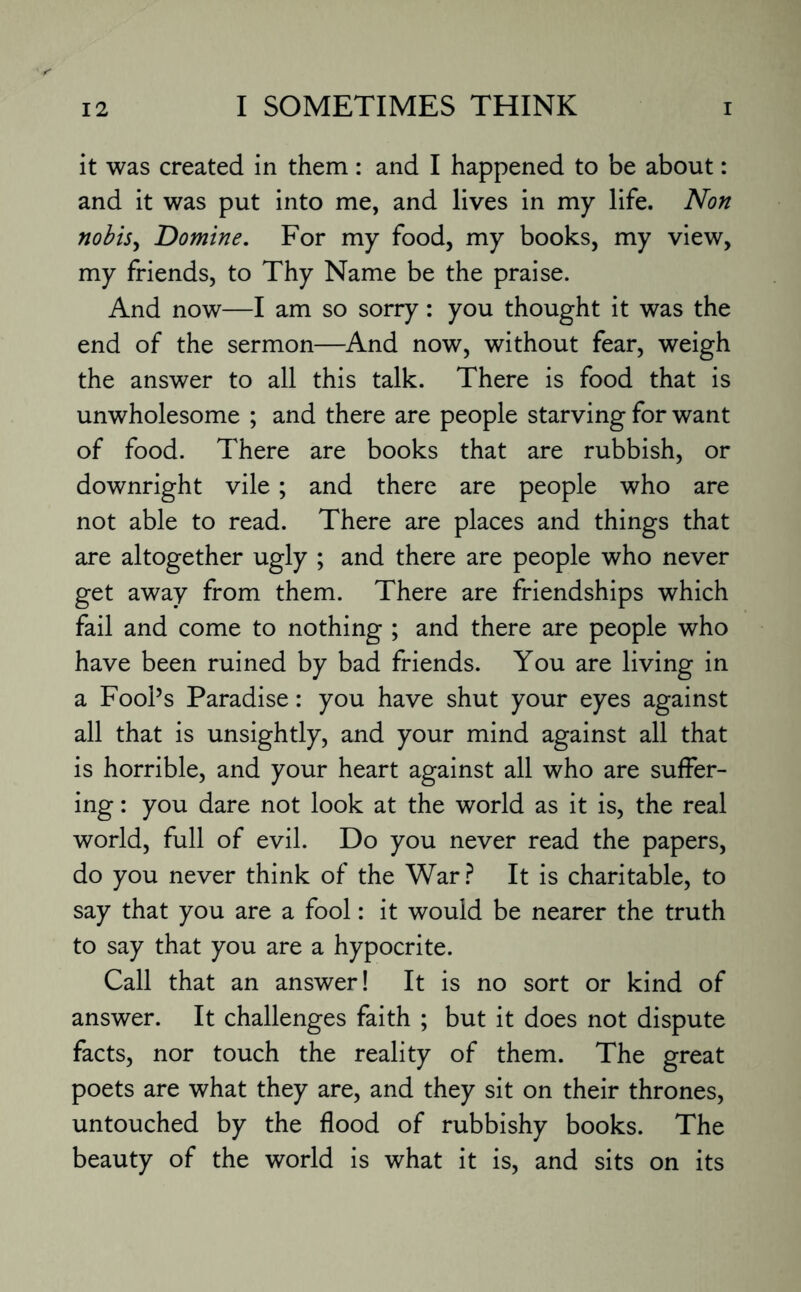 it was created in them: and I happened to be about: and it was put into me, and lives in my life. Non nobis, Domine. For my food, my books, my view, my friends, to Thy Name be the praise. And now—I am so sorry: you thought it was the end of the sermon—And now, without fear, weigh the answer to all this talk. There is food that is unwholesome ; and there are people starving for want of food. There are books that are rubbish, or downright vile ; and there are people who are not able to read. There are places and things that are altogether ugly ; and there are people who never get away from them. There are friendships which fail and come to nothing ; and there are people who have been ruined by bad friends. You are living in a FooPs Paradise: you have shut your eyes against all that is unsightly, and your mind against all that is horrible, and your heart against all who are suffer¬ ing : you dare not look at the world as it is, the real world, full of evil. Do you never read the papers, do you never think of the War? It is charitable, to say that you are a fool: it would be nearer the truth to say that you are a hypocrite. Call that an answer! It is no sort or kind of answer. It challenges faith ; but it does not dispute facts, nor touch the reality of them. The great poets are what they are, and they sit on their thrones, untouched by the flood of rubbishy books. The beauty of the world is what it is, and sits on its