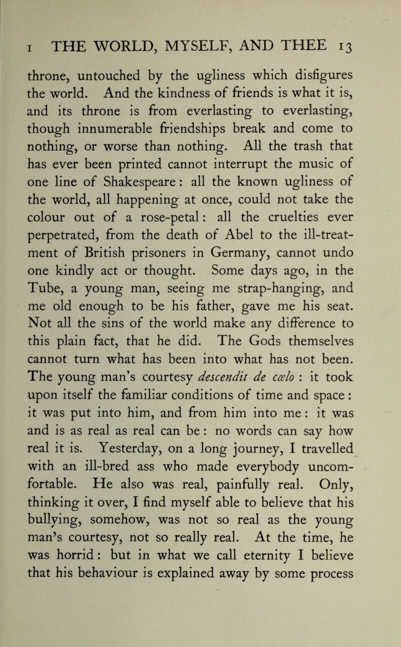 throne, untouched by the ugliness which disfigures the world. And the kindness of friends is what it is, and its throne is from everlasting to everlasting, though innumerable friendships break and come to nothing, or worse than nothing. All the trash that has ever been printed cannot interrupt the music of one line of Shakespeare: all the known ugliness of the world, all happening at once, could not take the colour out of a rose-petal: all the cruelties ever perpetrated, from the death of Abel to the ill-treat¬ ment of British prisoners in Germany, cannot undo one kindly act or thought. Some days ago, in the Tube, a young man, seeing me strap-hanging, and me old enough to be his father, gave me his seat. Not all the sins of the world make any difference to this plain fact, that he did. The Gods themselves cannot turn what has been into what has not been. The young man’s courtesy descendit de ccelo : it took upon itself the familiar conditions of time and space: it was put into him, and from him into me: it was and is as real as real can be: no words can say how real it is. Yesterday, on a long journey, I travelled with an ill-bred ass who made everybody uncom¬ fortable. He also was real, painfully real. Only, thinking it over, I find myself able to believe that his bullying, somehow, was not so real as the young man’s courtesy, not so really real. At the time, he was horrid: but in what we call eternity I believe that his behaviour is explained away by some process