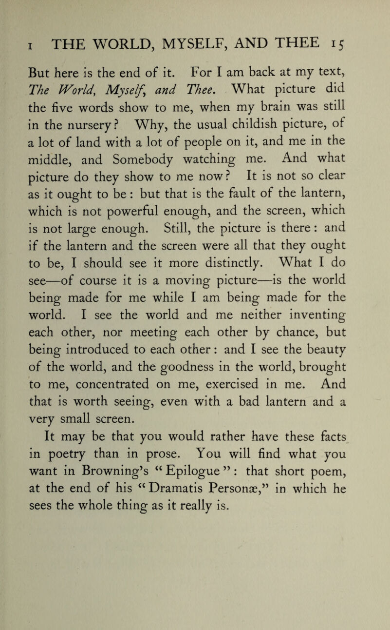 But here is the end of it. For I am back at my text, The World, Myself^ and Thee. What picture did the five words show to me, when my brain was still in the nursery? Why, the usual childish picture, of a lot of land with a lot of people on it, and me in the middle, and Somebody watching me. And what picture do they show to me now? It is not so clear as it ought to be: but that is the fault of the lantern, which is not powerful enough, and the screen, which is not large enough. Still, the picture is there: and if the lantern and the screen were all that they ought to be, I should see it more distinctly. What I do see—of course it is a moving picture—is the world being made for me while I am being made for the world. I see the world and me neither inventing each other, nor meeting each other by chance, but being introduced to each other: and I see the beauty of the world, and the goodness in the world, brought to me, concentrated on me, exercised in me. And that is worth seeing, even with a bad lantern and a very small screen. It may be that you would rather have these facts in poetry than in prose. You will find what you want in Browning’s “ Epilogue ” : that short poem, at the end of his <c Dramatis Personae,” in which he sees the whole thing as it really is.