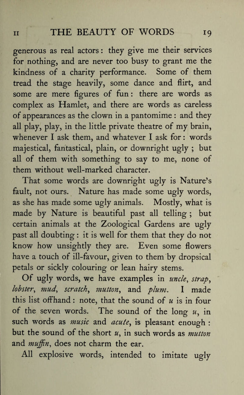 generous as real actors: they give me their services for nothing, and are never too busy to grant me the kindness of a charity performance. Some of them tread the stage heavily, some dance and flirt, and some are mere figures of fun: there are words as complex as Hamlet, and there are words as careless of appearances as the clown in a pantomime : and they all play, play, in the little private theatre of my brain, whenever I ask them, and whatever I ask for: words majestical, fantastical, plain, or downright ugly ; but all of them with something to say to me, none of them without well-marked character. That some words are downright ugly is Nature’s fault, not ours. Nature has made some ugly words, as she has made some ugly animals. Mostly, what is made by Nature is beautiful past all telling ; but certain animals at the Zoological Gardens are ugly past all doubting: it is well for them that they do not know how unsightly they are. Even some flowers have a touch of ill-favour, given to them by dropsical petals or sickly colouring or lean hairy stems. Of ugly words, we have examples in uncle, strap, lobster, mud, scratch, mutton, and plum. I made this list offhand: note, that the sound of u is in four of the seven words. The sound of the long «, in such words as music and acutey is pleasant enough : but the sound of the short u, in such words as mutton and muffin, does not charm the ear. All explosive words, intended to imitate ugly