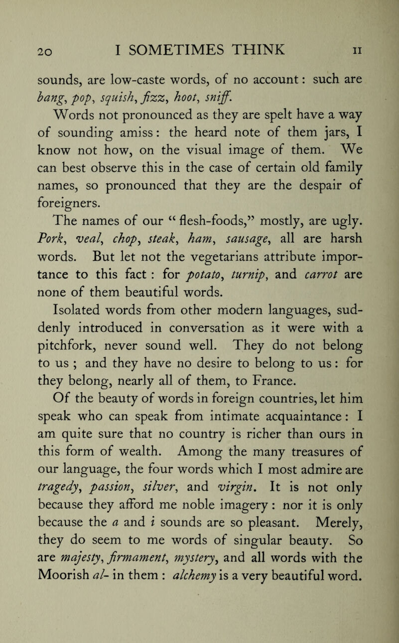 sounds, are low-caste words, of no account: such are bang, pop, squish, fizz, hoot, sniff. Words not pronounced as they are spelt have a way of sounding amiss: the heard note of them jars, I know not how, on the visual image of them. We can best observe this in the case of certain old family names, so pronounced that they are the despair of foreigners. The names of our “ flesh-foods,” mostly, are ugly. Pork, veal, chop, steak, ham, sausage, all are harsh words. But let not the vegetarians attribute impor¬ tance to this fact : for potato, turnip, and carrot are none of them beautiful words. Isolated words from other modern languages, sud¬ denly introduced in conversation as it were with a pitchfork, never sound well. They do not belong to us ; and they have no desire to belong to us: for they belong, nearly all of them, to France. Of the beauty of words in foreign countries, let him speak who can speak from intimate acquaintance: I am quite sure that no country is richer than ours in this form of wealth. Among the many treasures of our language, the four words which I most admire are tragedy, passion, silver, and virgin. It is not only because they afford me noble imagery: nor it is only because the a and i sounds are so pleasant. Merely, they do seem to me words of singular beauty. So are majesty, firmament, mystery, and all words with the Moorish al- in them : alchemy is a very beautiful word.