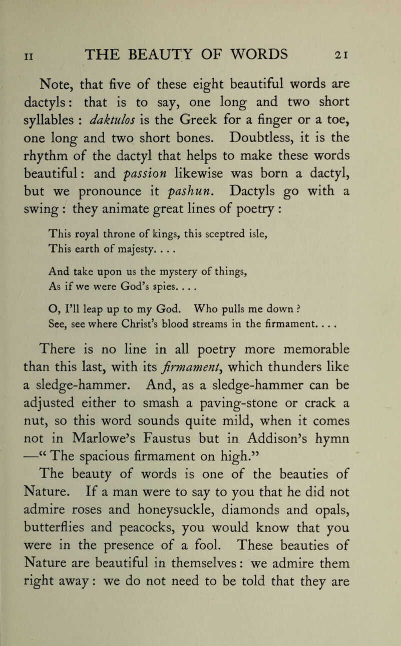 Note, that five of these eight beautiful words are dactyls: that is to say, one long and two short syllables : daktulos is the Greek for a finger or a toe, one long and two short bones. Doubtless, it is the rhythm of the dactyl that helps to make these words beautiful: and passion likewise was born a dactyl, but we pronounce it pashun. Dactyls go with a swing : they animate great lines of poetry : This royal throne of kings, this sceptred isle, This earth of majesty. . .. And take upon us the mystery of things, As if we were God’s spies. .. . O, I’ll leap up to my God. Who pulls me down ? See, see where Christ’s blood streams in the firmament. . . . There is no line in all poetry more memorable than this last, with its firmament, which thunders like a sledge-hammer. And, as a sledge-hammer can be adjusted either to smash a paving-stone or crack a nut, so this word sounds quite mild, when it comes not in Marlowe’s Faustus but in Addison’s hymn —“ The spacious firmament on high.” The beauty of words is one of the beauties of Nature. If a man were to say to you that he did not admire roses and honeysuckle, diamonds and opals, butterflies and peacocks, you would know that you were in the presence of a fool. These beauties of Nature are beautiful in themselves: we admire them right away: we do not need to be told that they are