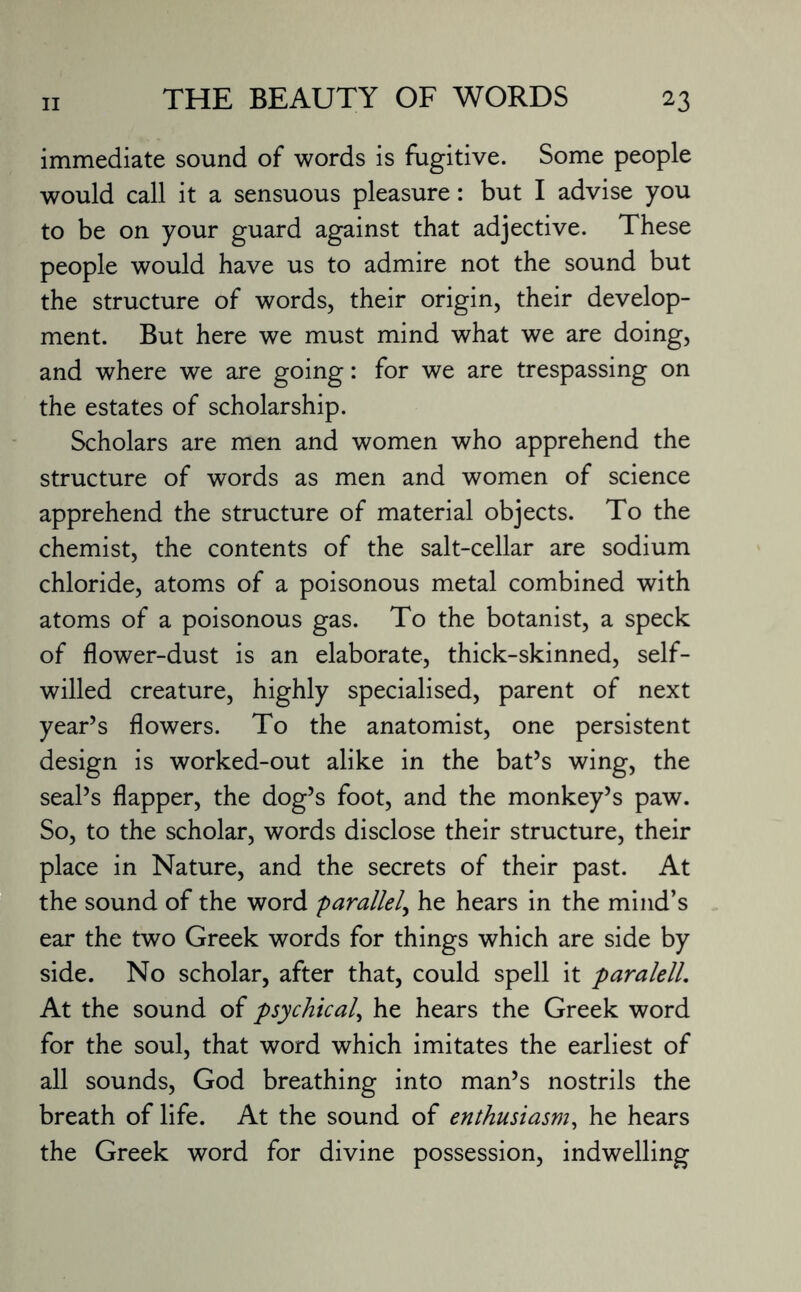 immediate sound of words is fugitive. Some people would call it a sensuous pleasure: but I advise you to be on your guard against that adjective. These people would have us to admire not the sound but the structure of words, their origin, their develop¬ ment. But here we must mind what we are doing, and where we are going: for we are trespassing on the estates of scholarship. Scholars are men and women who apprehend the structure of words as men and women of science apprehend the structure of material objects. To the chemist, the contents of the salt-cellar are sodium chloride, atoms of a poisonous metal combined with atoms of a poisonous gas. To the botanist, a speck of flower-dust is an elaborate, thick-skinned, self- willed creature, highly specialised, parent of next year’s flowers. To the anatomist, one persistent design is worked-out alike in the bat’s wing, the seal’s flapper, the dog’s foot, and the monkey’s paw. So, to the scholar, words disclose their structure, their place in Nature, and the secrets of their past. At the sound of the word parallel, he hears in the mind’s ear the two Greek words for things which are side by side. No scholar, after that, could spell it paralell. At the sound of psychical, he hears the Greek word for the soul, that word which imitates the earliest of all sounds, God breathing into man’s nostrils the breath of life. At the sound of enthusiasm, he hears the Greek word for divine possession, indwelling