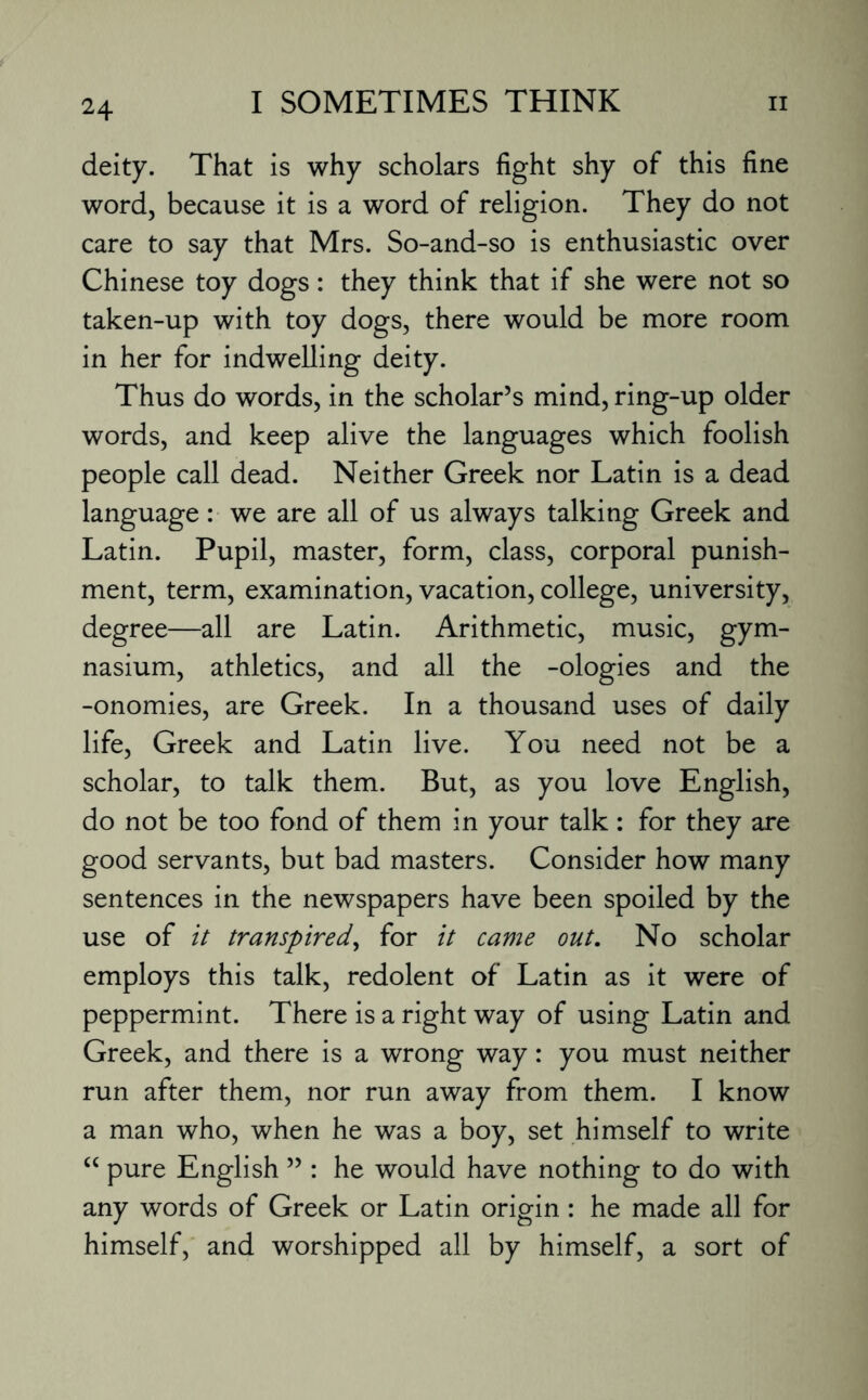 deity. That is why scholars fight shy of this fine word, because it is a word of religion. They do not care to say that Mrs. So-and-so is enthusiastic over Chinese toy dogs: they think that if she were not so taken-up with toy dogs, there would be more room in her for indwelling deity. Thus do words, in the scholar’s mind, ring-up older words, and keep alive the languages which foolish people call dead. Neither Greek nor Latin is a dead language: we are all of us always talking Greek and Latin. Pupil, master, form, class, corporal punish¬ ment, term, examination, vacation, college, university, degree—all are Latin. Arithmetic, music, gym¬ nasium, athletics, and all the -ologies and the -onomies, are Greek. In a thousand uses of daily life, Greek and Latin live. You need not be a scholar, to talk them. But, as you love English, do not be too fond of them in your talk: for they are good servants, but bad masters. Consider how many sentences in the newspapers have been spoiled by the use of it transpired, for it came out. No scholar employs this talk, redolent of Latin as it were of peppermint. There is a right way of using Latin and Greek, and there is a wrong way: you must neither run after them, nor run away from them. I know a man who, when he was a boy, set himself to write “ pure English ” : he would have nothing to do with any words of Greek or Latin origin: he made all for himself, and worshipped all by himself, a sort of