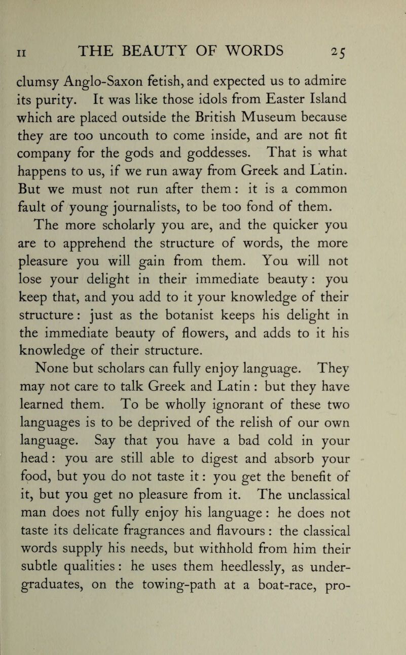 clumsy Anglo-Saxon fetish, and expected us to admire its purity. It was like those idols from Easter Island which are placed outside the British Museum because they are too uncouth to come inside, and are not fit company for the gods and goddesses. That is what happens to us, if we run away from Greek and Latin. But we must not run after them: it is a common fault of young journalists, to be too fond of them. The more scholarly you are, and the quicker you are to apprehend the structure of words, the more pleasure you will gain from them. You will not lose your delight in their immediate beauty: you keep that, and you add to it your knowledge of their structure: just as the botanist keeps his delight in the immediate beauty of flowers, and adds to it his knowledge of their structure. None but scholars can fully enjoy language. They may not care to talk Greek and Latin : but they have learned them. To be wholly ignorant of these two languages is to be deprived of the relish of our own language. Say that you have a bad cold in your head: you are still able to digest and absorb your food, but you do not taste it: you get the benefit of it, but you get no pleasure from it. The unclassical man does not fully enjoy his language: he does not taste its delicate fragrances and flavours : the classical words supply his needs, but withhold from him their subtle qualities: he uses them heedlessly, as under¬ graduates, on the towing-path at a boat-race, pro-