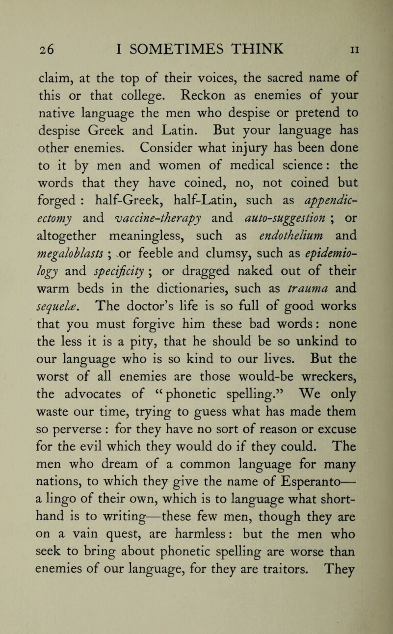 claim, at the top of their voices, the sacred name of this or that college. Reckon as enemies of your native language the men who despise or pretend to despise Greek and Latin. But your language has other enemies. Consider what injury has been done to it by men and women of medical science: the words that they have coined, no, not coined but forged : half-Greek, half-Latin, such as appendic- ectomy and vaccine-therapy and auto-suggestion ; or altogether meaningless, such as endothelium and megaloblasts ; or feeble and clumsy, such as epidemio¬ logy and specificity ; or dragged naked out of their warm beds in the dictionaries, such as trauma and sequel#. The doctor's life is so full of good works that you must forgive him these bad words: none the less it is a pity, that he should be so unkind to our language who is so kind to our lives. But the worst of all enemies are those would-be wreckers, the advocates of “ phonetic spelling.” We only waste our time, trying to guess what has made them so perverse : for they have no sort of reason or excuse for the evil which they would do if they could. The men who dream of a common language for many nations, to which they give the name of Esperanto— a lingo of their own, which is to language what short¬ hand is to writing—these few men, though they are on a vain quest, are harmless: but the men who seek to bring about phonetic spelling are worse than enemies of our language, for they are traitors. They