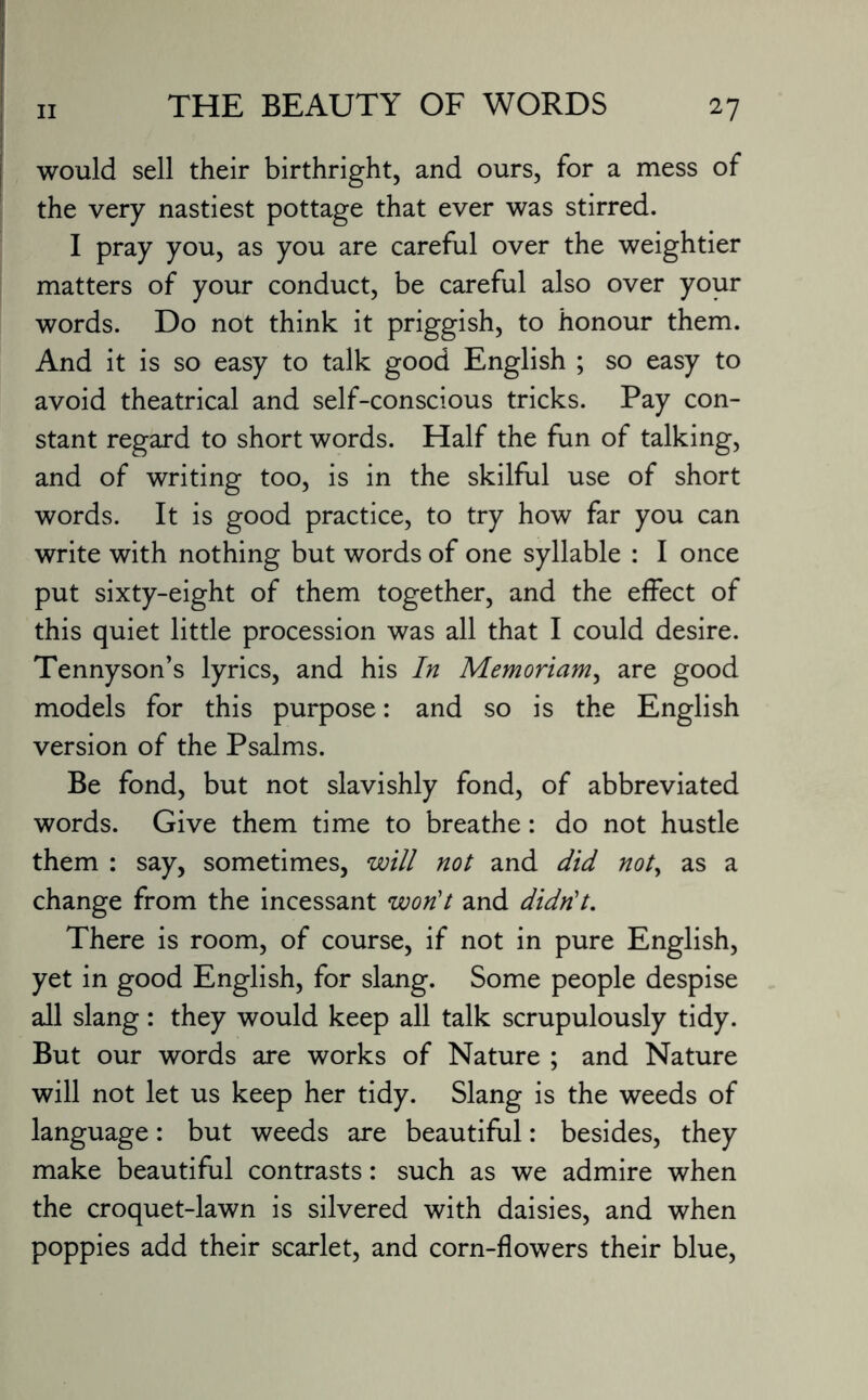 would sell their birthright, and ours, for a mess of the very nastiest pottage that ever was stirred. I pray you, as you are careful over the weightier matters of your conduct, be careful also over your words. Do not think it priggish, to honour them. And it is so easy to talk good English ; so easy to avoid theatrical and self-conscious tricks. Pay con¬ stant regard to short words. Half the fun of talking, and of writing too, is in the skilful use of short words. It is good practice, to try how far you can write with nothing but words of one syllable : I once put sixty-eight of them together, and the effect of this quiet little procession was all that I could desire. Tennyson’s lyrics, and his In Memoriam, are good models for this purpose: and so is the English version of the Psalms. Be fond, but not slavishly fond, of abbreviated words. Give them time to breathe: do not hustle them : say, sometimes, will not and did not, as a change from the incessant won't and didn't. There is room, of course, if not in pure English, yet in good English, for slang. Some people despise all slang: they would keep all talk scrupulously tidy. But our words are works of Nature ; and Nature will not let us keep her tidy. Slang is the weeds of language: but weeds are beautiful: besides, they make beautiful contrasts: such as we admire when the croquet-lawn is silvered with daisies, and when poppies add their scarlet, and corn-flowers their blue,