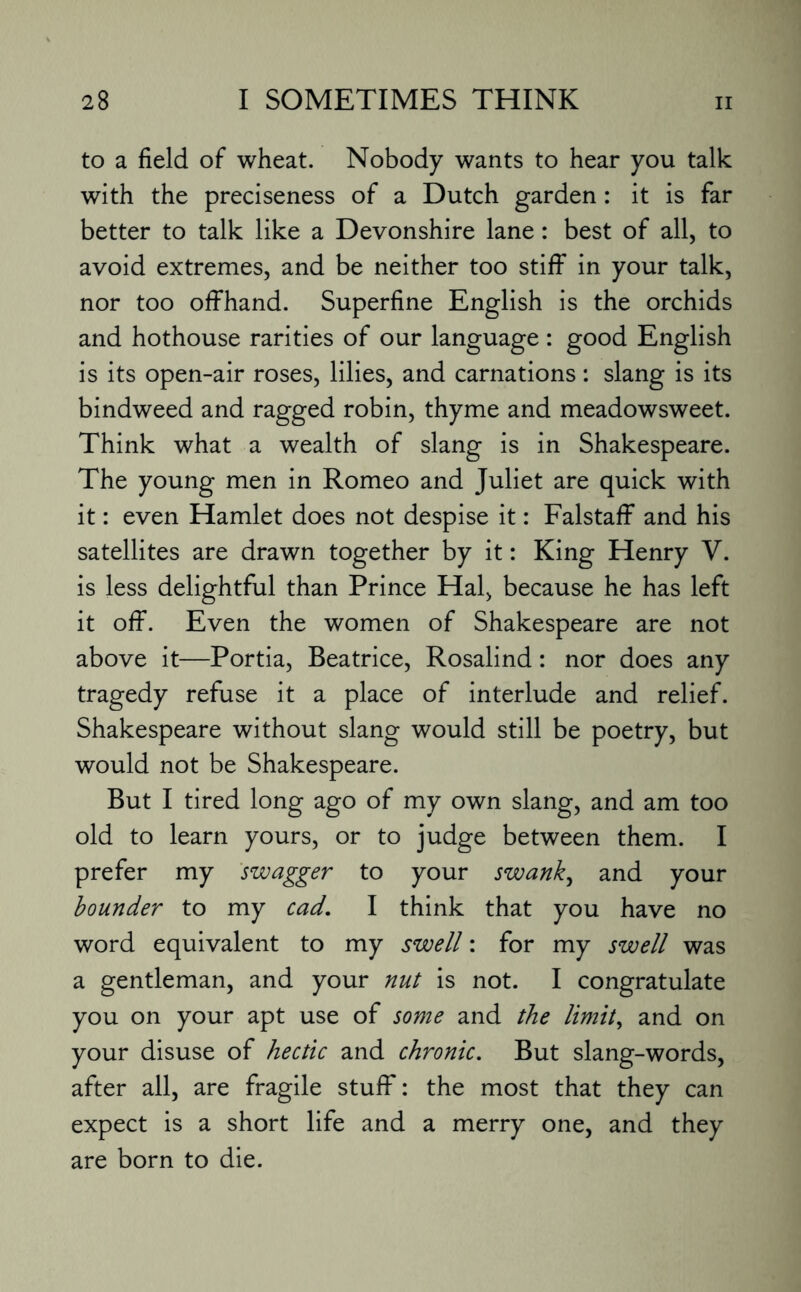 to a field of wheat. Nobody wants to hear you talk with the preciseness of a Dutch garden: it is far better to talk like a Devonshire lane: best of all, to avoid extremes, and be neither too stiff in your talk, nor too offhand. Superfine English is the orchids and hothouse rarities of our language : good English is its open-air roses, lilies, and carnations: slang is its bindweed and ragged robin, thyme and meadowsweet. Think what a wealth of slang is in Shakespeare. The young men in Romeo and Juliet are quick with it: even Hamlet does not despise it: Falstaff and his satellites are drawn together by it: King Henry V. is less delightful than Prince Hal, because he has left it off. Even the women of Shakespeare are not above it—Portia, Beatrice, Rosalind: nor does any tragedy refuse it a place of interlude and relief. Shakespeare without slang would still be poetry, but would not be Shakespeare. But I tired long ago of my own slang, and am too old to learn yours, or to judge between them. I prefer my swagger to your swank, and your bounder to my cad. I think that you have no word equivalent to my swell: for my swell was a gentleman, and your nut is not. I congratulate you on your apt use of some and the limit, and on your disuse of hectic and chronic. But slang-words, after all, are fragile stuff: the most that they can expect is a short life and a merry one, and they are born to die.
