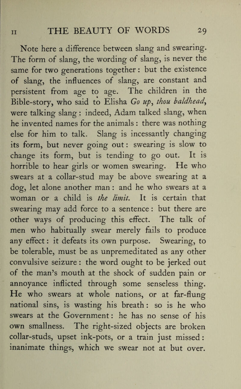 Note here a difference between slang and swearing. The form of slang, the wording of slang, is never the same for two generations together: but the existence of slang, the influences of slang, are constant and persistent from age to age. The children in the Bible-story, who said to Elisha Go up, thou baldhead, were talking slang: indeed, Adam talked slang, when he invented names for the animals : there was nothing else for him to talk. Slang is incessantly changing its form, but never going out: swearing is slow to change its form, but is tending to go out. It is horrible to hear girls or women swearing. He who swears at a collar-stud may be above swearing at a dog, let alone another man: and he who swears at a woman or a child is the limit. It is certain that swearing may add force to a sentence: but there are other ways of producing this effect. The talk of men who habitually swear merely fails to produce any effect: it defeats its own purpose. Swearing, to be tolerable, must be as unpremeditated as any other convulsive seizure: the word ought to be jerked out of the man’s mouth at the shock of sudden pain or annoyance inflicted through some senseless thing. He who swears at whole nations, or at far-flung national sins, is wasting his breath : so is he who swears at the Government: he has no sense of his own smallness. The right-sized objects are broken collar-studs, upset ink-pots, or a train just missed: inanimate things, which we swear not at but over.