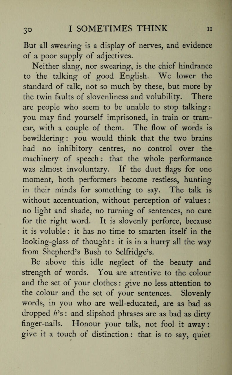 But all swearing is a display of nerves, and evidence of a poor supply of adjectives. Neither slang, nor swearing, is the chief hindrance to the talking of good English. We lower the standard of talk, not so much by these, but more by the twin faults of slovenliness and volubility. There are people who seem to be unable to stop talking: you may find yourself imprisoned, in train or tram- car, with a couple of them. The flow of words is bewildering: you would think that the two brains had no inhibitory centres, no control over the machinery of speech: that the whole performance was almost involuntary. If the duet flags for one moment, both performers become restless, hunting in their minds for something to say. The talk is without accentuation, without perception of values: no light and shade, no turning of sentences, no care for the right word. It is slovenly perforce, because it is voluble: it has no time to smarten itself in the looking-glass of thought: it is in a hurry all the way from Shepherd’s Bush to Selfridge’s. Be above this idle neglect of the beauty and strength of words. You are attentive to the colour and the set of your clothes : give no less attention to the colour and the set of your sentences. Slovenly words, in you who are well-educated, are as bad as dropped h’s: and slipshod phrases are as bad as dirty finger-nails. Honour your talk, not fool it away: give it a touch of distinction : that is to say, quiet