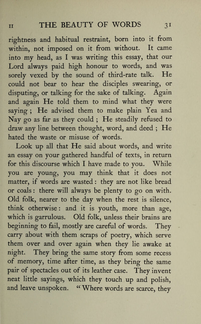 rightness and habitual restraint, born into it from within, not imposed on it from without. It came into my head, as I was writing this essay, that our Lord always paid high honour to words, and was sorely vexed by the sound of third-rate talk. He could not bear to hear the disciples swearing, or disputing, or talking for the sake of talking. Again and again He told them to mind what they were saying ; He advised them to make plain Yea and Nay go as far as they could ; He steadily refused to draw any line between thought, word, and deed ; He hated the waste or misuse of words. Look up all that He said about words, and write an essay on your gathered handful of texts, in return for this discourse which I have made to you. While you are young, you may think that it does not matter, if words are wasted: they are not like bread or coals: there will always be plenty to go on with. Old folk, nearer to the day when the rest is silence, think otherwise: and it is youth, more than age, which is garrulous. Old folk, unless their brains are beginning to fail, mostly are careful of words. They carry about with them scraps of poetry, which serve them over and over again when they lie awake at night. They bring the same story from some recess of memory, time after time, as they bring the same pair of spectacles out of its leather case. They invent neat little sayings, which they touch up and polish, and leave unspoken. u Where words are scarce, they
