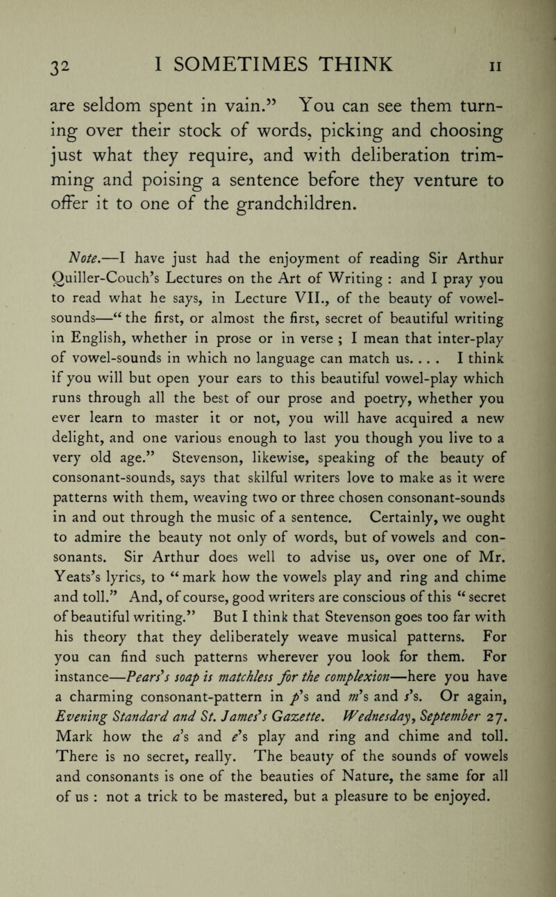 are seldom spent in vain.” You can see them turn¬ ing over their stock of words, picking and choosing just what they require, and with deliberation trim¬ ming and poising a sentence before they venture to offer it to one of the grandchildren. Note.—I have just had the enjoyment of reading Sir Arthur Ouiller-Couch’s Lectures on the Art of Writing : and I pray you to read what he says, in Lecture VII., of the beauty of vowel- sounds—“ the first, or almost the first, secret of beautiful writing in English, whether in prose or in verse ; I mean that inter-play of vowel-sounds in which no language can match us. .. . I think if you will but open your ears to this beautiful vowel-play which runs through all the best of our prose and poetry, whether you ever learn to master it or not, you will have acquired a new delight, and one various enough to last you though you live to a very old age.” Stevenson, likewise, speaking of the beauty of consonant-sounds, says that skilful writers love to make as it were patterns with them, weaving two or three chosen consonant-sounds in and out through the music of a sentence. Certainly, we ought to admire the beauty not only of words, but of vowels and con¬ sonants. Sir Arthur does well to advise us, over one of Mr. Yeats’s lyrics, to “mark how the vowels play and ring and chime and toll.” And, of course, good writers are conscious of this “ secret of beautiful writing.” But I think that Stevenson goes too far with his theory that they deliberately weave musical patterns. For you can find such patterns wherever you look for them. For instance—Pears's soap is matchless for the complexion—here you have a charming consonant-pattern in p's and m's and s's. Or again, Evening Standard, and St. James's Gazette. Wednesday, September 27. Mark how the as and e's play and ring and chime and toll. There is no secret, really. The beauty of the sounds of vowels and consonants is one of the beauties of Nature, the same for all of us : not a trick to be mastered, but a pleasure to be enjoyed.
