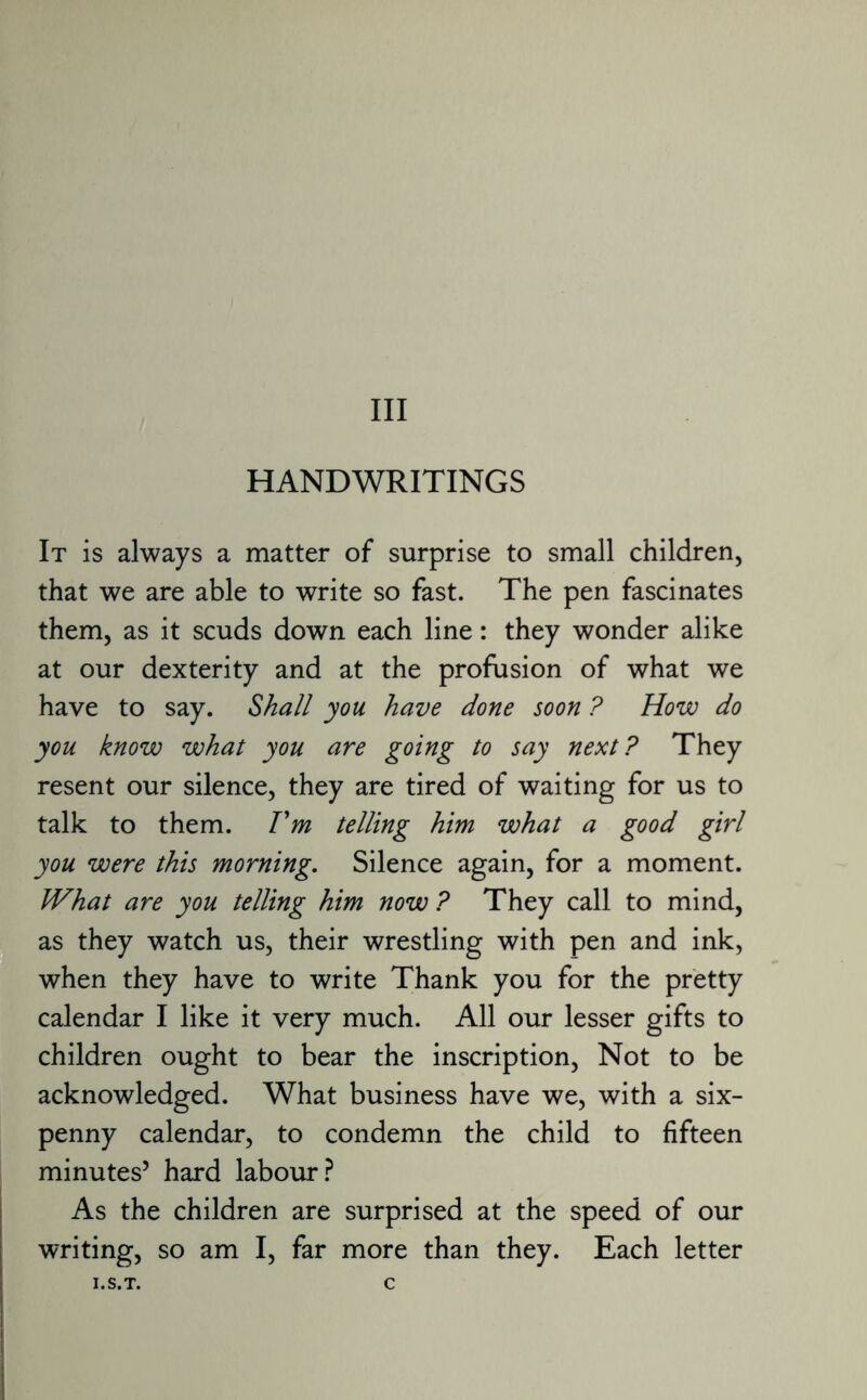 HANDWRITINGS It is always a matter of surprise to small children, that we are able to write so fast. The pen fascinates them, as it scuds down each line: they wonder alike at our dexterity and at the profusion of what we have to say. Shall you have done soon ? How do you know what you are going to say next? They resent our silence, they are tired of waiting for us to talk to them. Fm telling him what a good girl you were this morning. Silence again, for a moment. What are you telling him now ? They call to mind, as they watch us, their wrestling with pen and ink, when they have to write Thank you for the pretty calendar I like it very much. All our lesser gifts to children ought to bear the inscription, Not to be acknowledged. What business have we, with a six¬ penny calendar, to condemn the child to fifteen minutes’ hard labour? As the children are surprised at the speed of our writing, so am I, far more than they. Each letter I.S.T. C