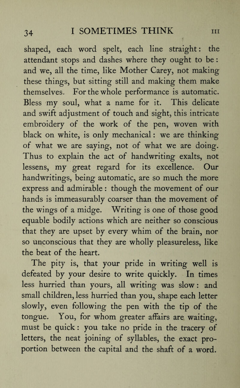 shaped, each word spelt, each line straight: the attendant stops and dashes where they ought to be: and we, all the time, like Mother Carey, not making these things, but sitting still and making them make themselves. For the whole performance is automatic. Bless my soul, what a name for it. This delicate and swift adjustment of touch and sight, this intricate embroidery of the work of the pen, woven with black on white, is only mechanical: we are thinking of what we are saying, not of what we are doing. Thus to explain the act of handwriting exalts, not lessens, my great regard for its excellence. Our handwritings, being automatic, are so much the more express and admirable : though the movement of our hands is immeasurably coarser than the movement of the wings of a midge. Writing is one of those good equable bodily actions which are neither so conscious that they are upset by every whim of the brain, nor so unconscious that they are wholly pleasureless, like the beat of the heart. The pity is, that your pride in writing well is defeated by your desire to write quickly. In times less hurried than yours, all writing was slow: and small children, less hurried than you, shape each letter slowly, even following the pen with the tip of the tongue. You, for whom greater affairs are waiting, must be quick: you take no pride in the tracery of letters, the neat joining of syllables, the exact pro¬ portion between the capital and the shaft of a word.