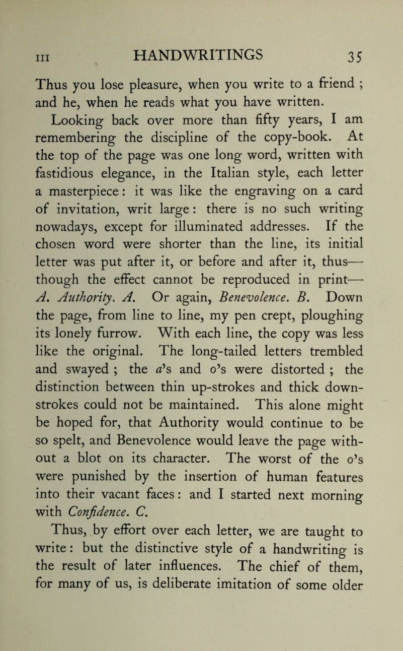 hi Thus you lose pleasure, when you write to a friend ; and he, when he reads what you have written. Looking back over more than fifty years, I am remembering the discipline of the copy-book. At the top of the page was one long word, written with fastidious elegance, in the Italian style, each letter a masterpiece: it was like the engraving on a card of invitation, writ large: there is no such writing nowadays, except for illuminated addresses. If the chosen word were shorter than the line, its initial letter was put after it, or before and after it, thus— though the effect cannot be reproduced in print— A. Authority. A. Or again, Benevolence. B. Down the page, from line to line, my pen crept, ploughing its lonely furrow. With each line, the copy was less like the original. The long-tailed letters trembled and swayed ; the a's and o’s were distorted ; the distinction between thin up-strokes and thick down- strokes could not be maintained. This alone might be hoped for, that Authority would continue to be so spelt, and Benevolence would leave the page with¬ out a blot on its character. The worst of the o’s were punished by the insertion of human features into their vacant faces: and I started next morning with Confidence. C. Thus, by effort over each letter, we are taught to write: but the distinctive style of a handwriting is the result of later influences. The chief of them, for many of us, is deliberate imitation of some older