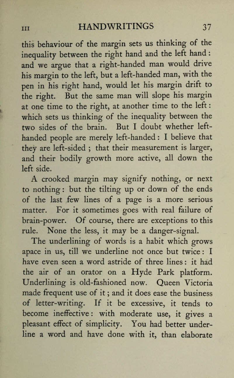 this behaviour of the margin sets us thinking of the inequality between the right hand and the left hand: and we argue that a right-handed man would drive his margin to the left, but a left-handed man, with the pen in his right hand, would let his margin drift to the right. But the same man will slope his margin at one time to the right, at another time to the left: which sets us thinking of the inequality between the two sides of the brain. But I doubt whether left- handed people are merely left-handed: I believe that they are left-sided ; that their measurement is larger, and their bodily growth more active, all down the left side. A crooked margin may signify nothing, or next to nothing: but the tilting up or down of the ends of the last few lines of a page is a more serious matter. For it sometimes goes with real failure of brain-power. Of course, there are exceptions to this rule. None the less, it may be a danger-signal. The underlining of words is a habit which grows apace in us, till we underline not once but twice: I have even seen a word astride of three lines: it had the air of an orator on a Hyde Park platform. Underlining is old-fashioned now. Queen Victoria made frequent use of it; and it does ease the business of letter-writing. If it be excessive, it tends to become ineffective: with moderate use, it gives a pleasant effect of simplicity. You had better under¬ line a word and have done with it, than elaborate