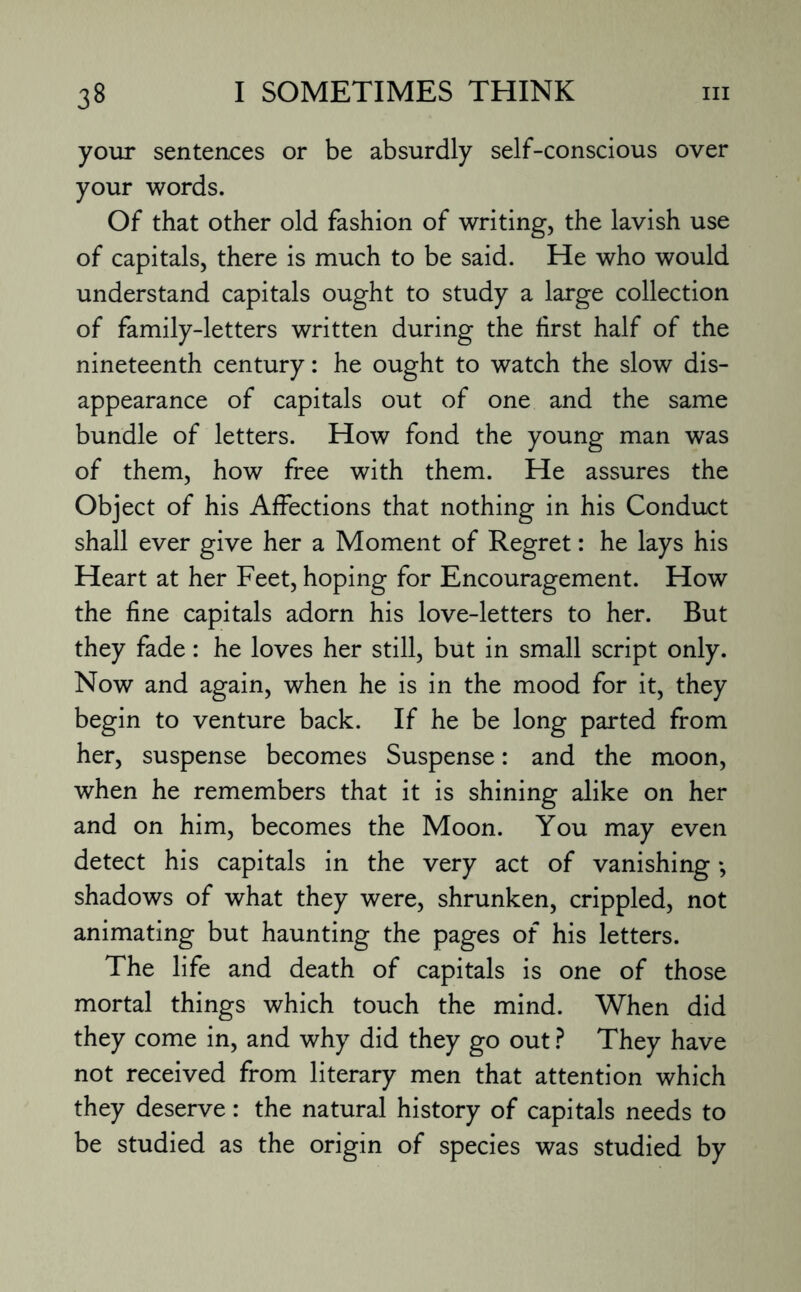 your sentences or be absurdly self-conscious over your words. Of that other old fashion of writing, the lavish use of capitals, there is much to be said. He who would understand capitals ought to study a large collection of family-letters written during the first half of the nineteenth century: he ought to watch the slow dis¬ appearance of capitals out of one and the same bundle of letters. How fond the young man was of them, how free with them. He assures the Object of his Affections that nothing in his Conduct shall ever give her a Moment of Regret: he lays his Heart at her Feet, hoping for Encouragement. How the fine capitals adorn his love-letters to her. But they fade: he loves her still, but in small script only. Now and again, when he is in the mood for it, they begin to venture back. If he be long parted from her, suspense becomes Suspense: and the moon, when he remembers that it is shining alike on her and on him, becomes the Moon. You may even detect his capitals in the very act of vanishing *, shadows of what they were, shrunken, crippled, not animating but haunting the pages of his letters. The life and death of capitals is one of those mortal things which touch the mind. When did they come in, and why did they go out ? They have not received from literary men that attention which they deserve: the natural history of capitals needs to be studied as the origin of species was studied by