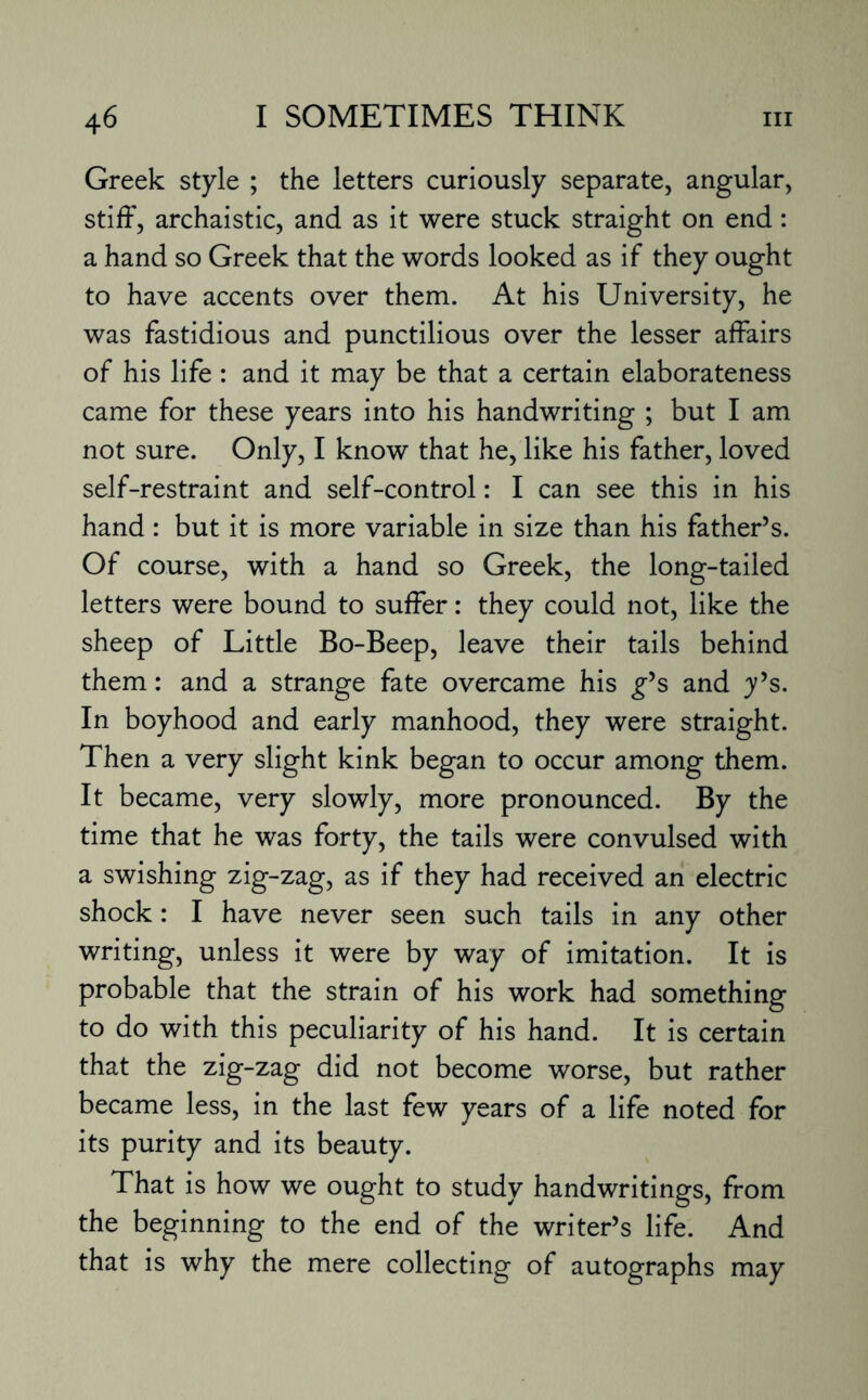 Greek style ; the letters curiously separate, angular, stiff, archaistic, and as it were stuck straight on end: a hand so Greek that the words looked as if they ought to have accents over them. At his University, he was fastidious and punctilious over the lesser affairs of his life : and it may be that a certain elaborateness came for these years into his handwriting ; but I am not sure. Only, I know that he, like his father, loved self-restraint and self-control: I can see this in his hand : but it is more variable in size than his father’s. Of course, with a hand so Greek, the long-tailed letters were bound to suffer: they could not, like the sheep of Little Bo-Beep, leave their tails behind them: and a strange fate overcame his g’s and y’s. In boyhood and early manhood, they were straight. Then a very slight kink began to occur among them. It became, very slowly, more pronounced. By the time that he was forty, the tails were convulsed with a swishing zig-zag, as if they had received an electric shock: I have never seen such tails in any other writing, unless it were by way of imitation. It is probable that the strain of his work had something to do with this peculiarity of his hand. It is certain that the zig-zag did not become worse, but rather became less, in the last few years of a life noted for its purity and its beauty. That is how we ought to study handwritings, from the beginning to the end of the writer’s life. And that is why the mere collecting of autographs may