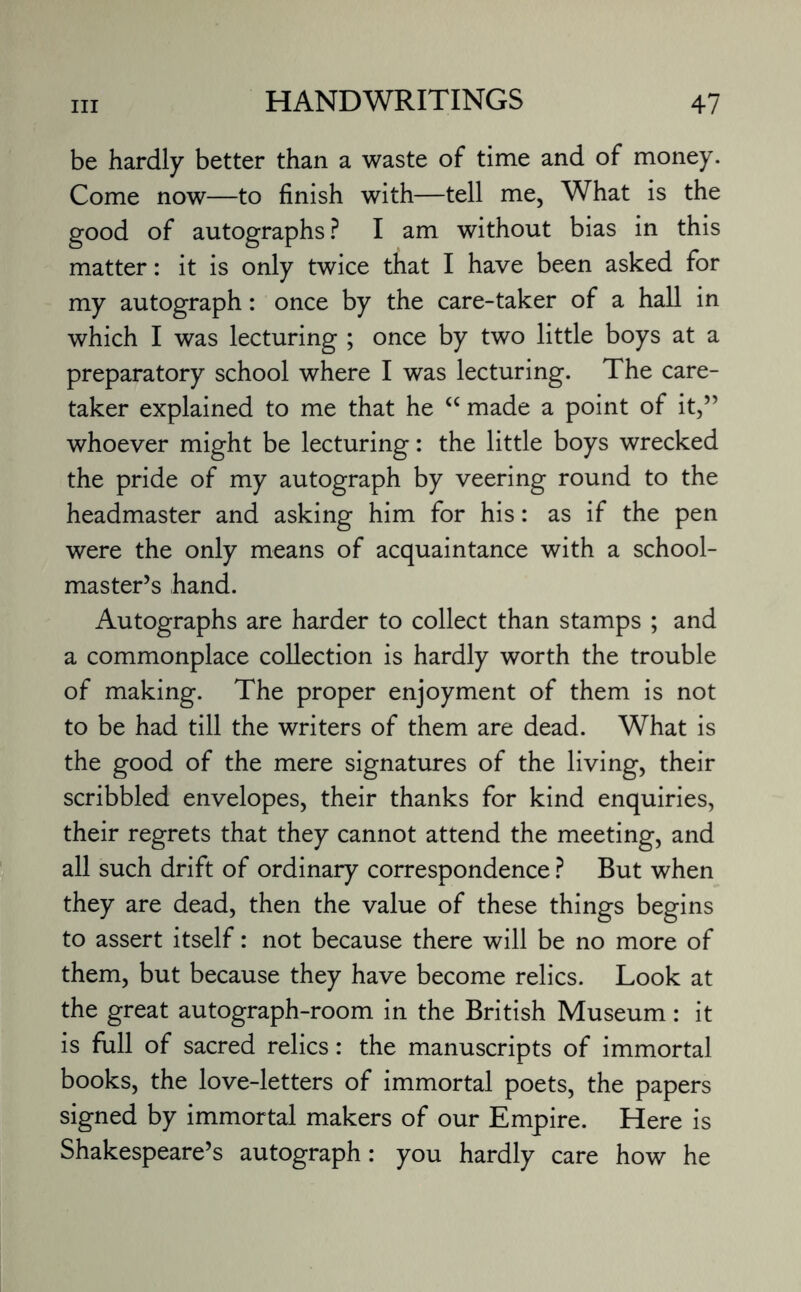 be hardly better than a waste of time and of money. Come now—to finish with—tell me, What is the good of autographs ? I am without bias in this matter: it is only twice that I have been asked for my autograph: once by the care-taker of a hall in which I was lecturing ; once by two little boys at a preparatory school where I was lecturing. The care¬ taker explained to me that he “ made a point of it,” whoever might be lecturing: the little boys wrecked the pride of my autograph by veering round to the headmaster and asking him for his: as if the pen were the only means of acquaintance with a school¬ master’s hand. Autographs are harder to collect than stamps ; and a commonplace collection is hardly worth the trouble of making. The proper enjoyment of them is not to be had till the writers of them are dead. What is the good of the mere signatures of the living, their scribbled envelopes, their thanks for kind enquiries, their regrets that they cannot attend the meeting, and all such drift of ordinary correspondence ? But when they are dead, then the value of these things begins to assert itself: not because there will be no more of them, but because they have become relics. Look at the great autograph-room in the British Museum: it is full of sacred relics: the manuscripts of immortal books, the love-letters of immortal poets, the papers signed by immortal makers of our Empire. Here is Shakespeare’s autograph: you hardly care how he