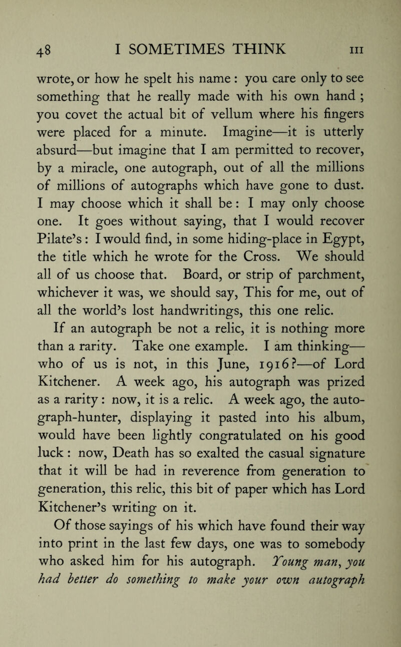 wrote, or how he spelt his name : you care only to see something that he really made with his own hand ; you covet the actual bit of vellum where his fingers were placed for a minute. Imagine—it is utterly absurd—but imagine that I am permitted to recover, by a miracle, one autograph, out of all the millions of millions of autographs which have gone to dust. I may choose which it shall be: I may only choose one. It goes without saying, that I would recover Pilate’s : I would find, in some hiding-place in Egypt, the title which he wrote for the Cross. We should all of us choose that. Board, or strip of parchment, whichever it was, we should say, This for me, out of all the world’s lost handwritings, this one relic. If an autograph be not a relic, it is nothing more than a rarity. Take one example. I am thinking— who of us is not, in this June, 1916?—of Lord Kitchener. A week ago, his autograph was prized as a rarity: now, it is a relic. A week ago, the auto¬ graph-hunter, displaying it pasted into his album, would have been lightly congratulated on his good luck: now, Death has so exalted the casual signature that it will be had in reverence from generation to generation, this relic, this bit of paper which has Lord Kitchener’s writing on it. Of those sayings of his which have found their way into print in the last few days, one was to somebody who asked him for his autograph. Young man, you had better do something to make your own autograph