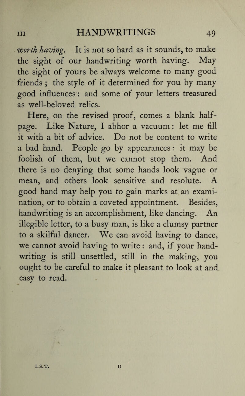 worth having. It is not so hard as it sounds, to make the sight of our handwriting worth having. May the sight of yours be always welcome to many good friends ; the style of it determined for you by many good influences: and some of your letters treasured as well-beloved relics. Here, on the revised proof, comes a blank half¬ page. Like Nature, I abhor a vacuum: let me fill it with a bit of advice. Do not be content to write a bad hand. People go by appearances: it may be foolish of them, but we cannot stop them. And there is no denying that some hands look vague or mean, and others look sensitive and resolute. A good hand may help you to gain marks at an exami¬ nation, or to obtain a coveted appointment. Besides, handwriting is an accomplishment, like dancing. An illegible letter, to a busy man, is like a clumsy partner to a skilful dancer. We can avoid having to dance, we cannot avoid having to write: and, if your hand¬ writing is still unsettled, still in the making, you ought to be careful to make it pleasant to look at and easy to read. I.S.T. D