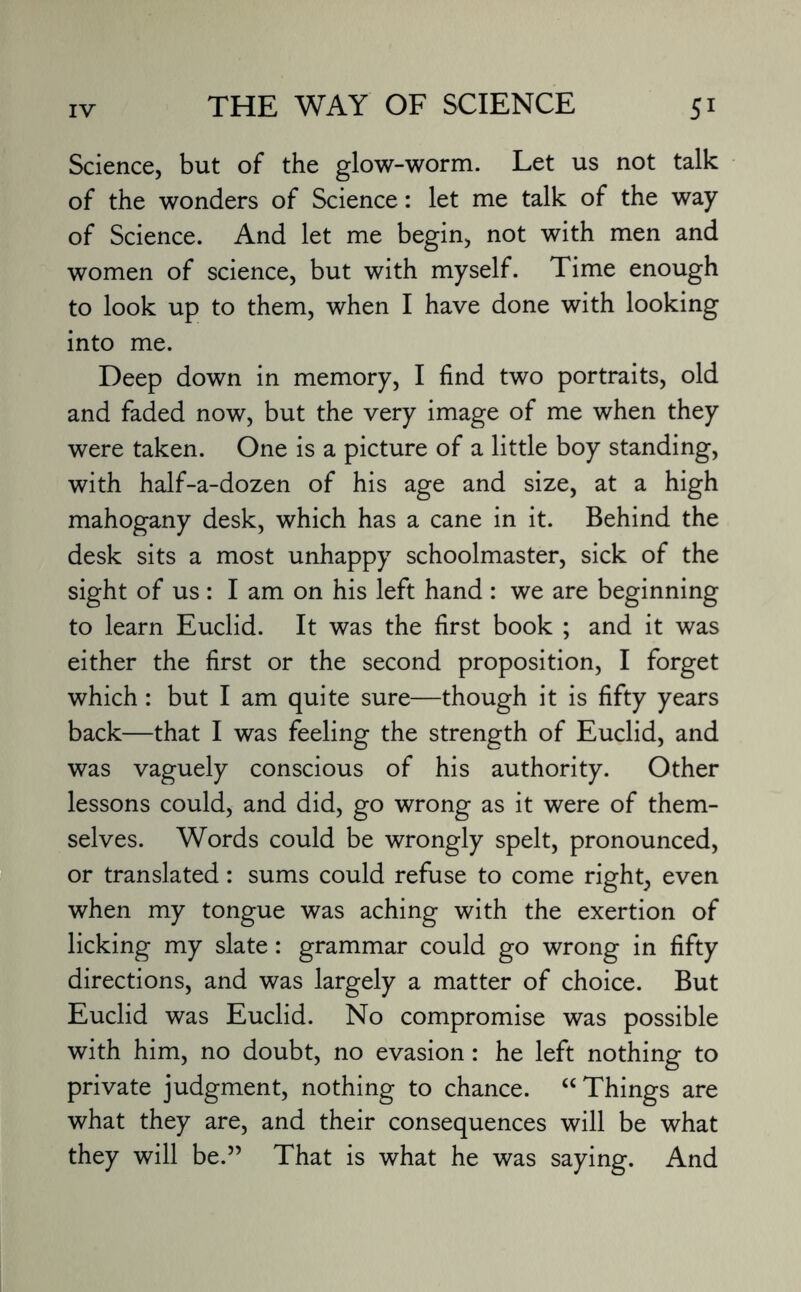 Science, but of the glow-worm. Let us not talk of the wonders of Science: let me talk of the way of Science. And let me begin, not with men and women of science, but with myself. Time enough to look up to them, when I have done with looking into me. Deep down in memory, I find two portraits, old and faded now, but the very image of me when they were taken. One is a picture of a little boy standing, with half-a-dozen of his age and size, at a high mahogany desk, which has a cane in it. Behind the desk sits a most unhappy schoolmaster, sick of the sight of us : I am on his left hand : we are beginning to learn Euclid. It was the first book ; and it was either the first or the second proposition, I forget which: but I am quite sure—though it is fifty years back—that I was feeling the strength of Euclid, and was vaguely conscious of his authority. Other lessons could, and did, go wrong as it were of them¬ selves. Words could be wrongly spelt, pronounced, or translated: sums could refuse to come right, even when my tongue was aching with the exertion of licking my slate: grammar could go wrong in fifty directions, and was largely a matter of choice. But Euclid was Euclid. No compromise was possible with him, no doubt, no evasion: he left nothing to private judgment, nothing to chance. “Things are what they are, and their consequences will be what they will be.” That is what he was saying. And