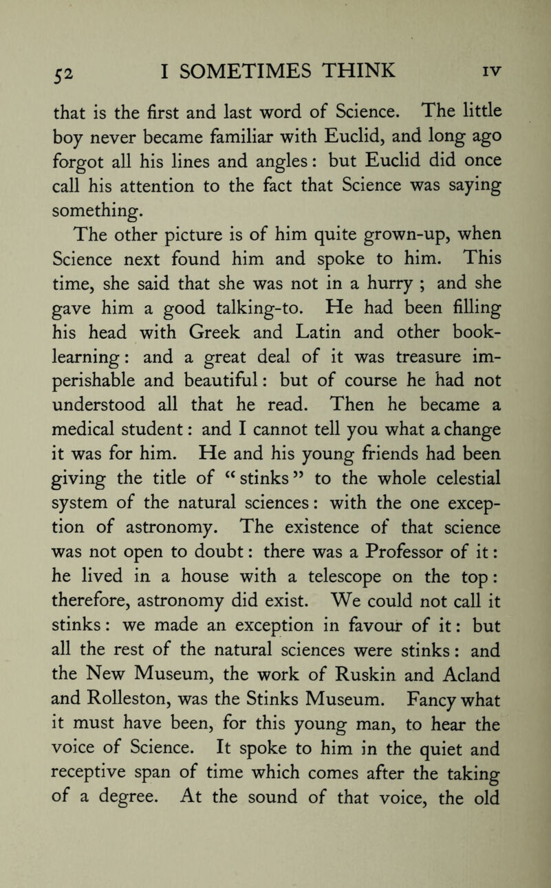that is the first and last word of Science. The little boy never became familiar with Euclid, and long ago forgot all his lines and angles: but Euclid did once call his attention to the fact that Science was saying something. The other picture is of him quite grown-up, when Science next found him and spoke to him. This time, she said that she was not in a hurry ; and she gave him a good talking-to. He had been filling his head with Greek and Latin and other book¬ learning : and a great deal of it was treasure im¬ perishable and beautiful: but of course he had not understood all that he read. Then he became a medical student: and I cannot tell you what a change it was for him. He and his young friends had been giving the title of “ stinks55 to the whole celestial system of the natural sciences: with the one excep¬ tion of astronomy. The existence of that science was not open to doubt: there was a Professor of it: he lived in a house with a telescope on the top: therefore, astronomy did exist. We could not call it stinks: we made an exception in favour of it: but all the rest of the natural sciences were stinks: and the New Museum, the work of Ruskin and Acland and Rolleston, was the Stinks Museum. Fancy what it must have been, for this young man, to hear the voice of Science. It spoke to him in the quiet and receptive span of time which comes after the taking of a degree. At the sound of that voice, the old