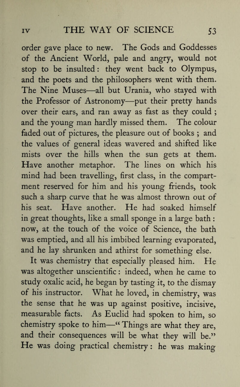 order gave place to new. The Gods and Goddesses of the Ancient World, pale and angry, would not stop to be insulted: they went back to Olympus, and the poets and the philosophers went with them. The Nine Muses—all but Urania, who stayed with the Professor of Astronomy—put their pretty hands over their ears, and ran away as fast as they could ; and the young man hardly missed them. The colour faded out of pictures, the pleasure out of books ; and the values of general ideas wavered and shifted like mists over the hills when the sun gets at them. Have another metaphor. The lines on which his mind had been travelling, first class, in the compart¬ ment reserved for him and his young friends, took such a sharp curve that he was almost thrown out of his seat. Have another. He had soaked himself in great thoughts, like a small sponge in a large bath : now, at the touch of the voice of Science, the bath was emptied, and all his imbibed learning evaporated, and he lay shrunken and athirst for something else. It was chemistry that especially pleased him. He was altogether unscientific: indeed, when he came to study oxalic acid, he began by tasting it, to the dismay of his instructor. What he loved, in chemistry, was the sense that he was up against positive, incisive, measurable facts. As Euclid had spoken to him, so chemistry spoke to him—“ Things are what they are, and their consequences will be what they will be.” He was doing practical chemistry: he was making