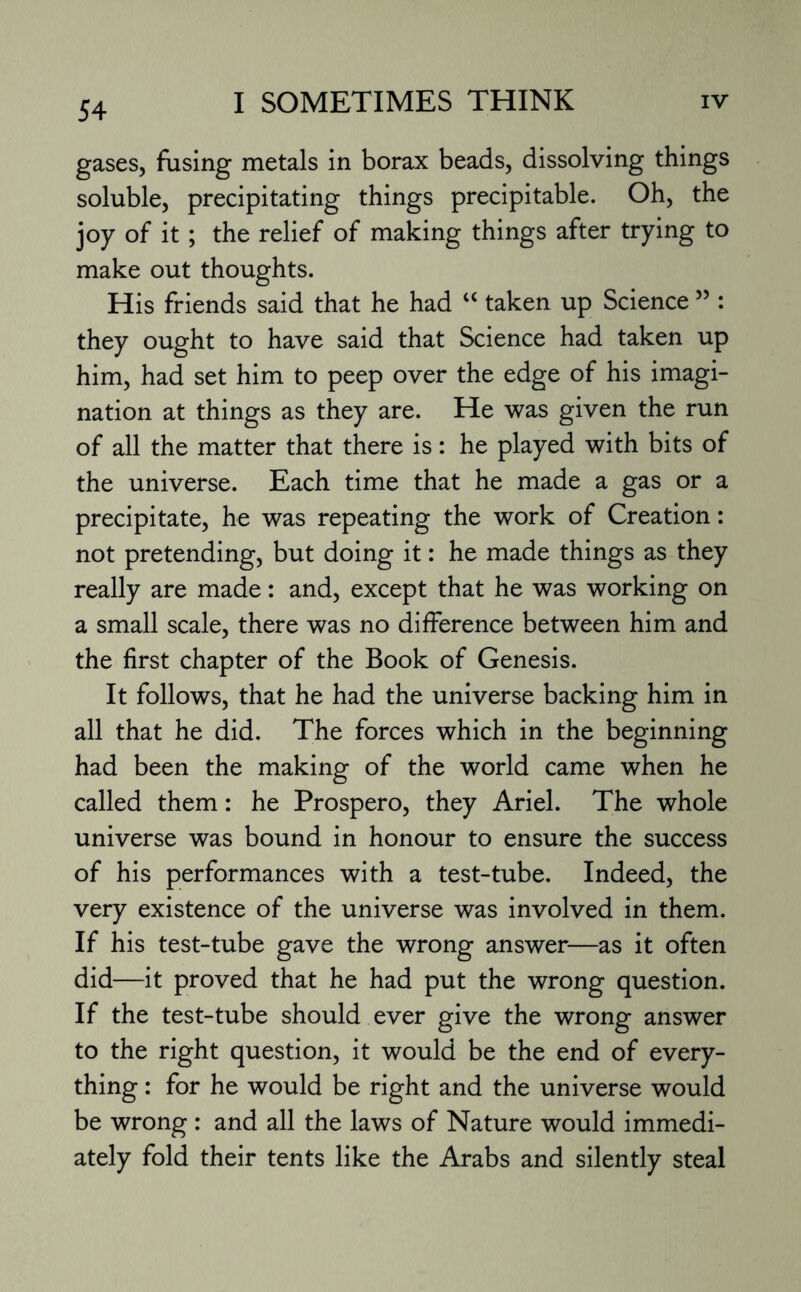 gases, fusing metals in borax beads, dissolving things soluble, precipitating things precipitable. Oh, the joy of it ; the relief of making things after trying to make out thoughts. His friends said that he had “ taken up Science ” : they ought to have said that Science had taken up him, had set him to peep over the edge of his imagi¬ nation at things as they are. He was given the run of all the matter that there is: he played with bits of the universe. Each time that he made a gas or a precipitate, he was repeating the work of Creation: not pretending, but doing it: he made things as they really are made: and, except that he was working on a small scale, there was no difference between him and the first chapter of the Book of Genesis. It follows, that he had the universe backing him in all that he did. The forces which in the beginning had been the making of the world came when he called them: he Prospero, they Ariel. The whole universe was bound in honour to ensure the success of his performances with a test-tube. Indeed, the very existence of the universe was involved in them. If his test-tube gave the wrong answer—as it often did—it proved that he had put the wrong question. If the test-tube should ever give the wrong answer to the right question, it would be the end of every¬ thing : for he would be right and the universe would be wrong : and all the laws of Nature would immedi¬ ately fold their tents like the Arabs and silently steal