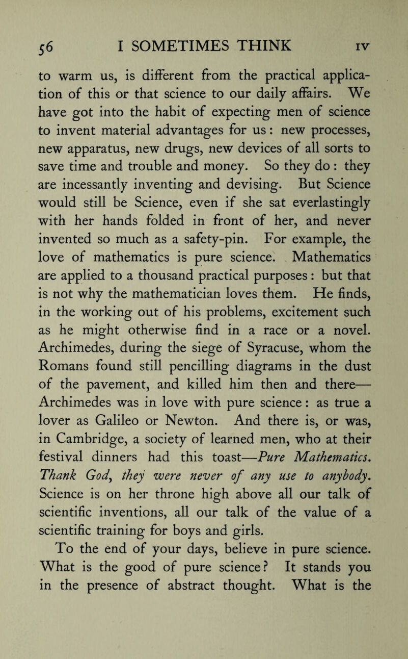 to warm us, is different from the practical applica¬ tion of this or that science to our daily affairs. We have got into the habit of expecting men of science to invent material advantages for us: new processes, new apparatus, new drugs, new devices of all sorts to save time and trouble and money. So they do : they are incessantly inventing and devising. But Science would still be Science, even if she sat everlastingly with her hands folded in front of her, and never invented so much as a safety-pin. For example, the love of mathematics is pure science. Mathematics are applied to a thousand practical purposes: but that is not why the mathematician loves them. He finds, in the working out of his problems, excitement such as he might otherwise find in a race or a novel. Archimedes, during the siege of Syracuse, whom the Romans found still pencilling diagrams in the dust of the pavement, and killed him then and there— Archimedes was in love with pure science: as true a lover as Galileo or Newton. And there is, or was, in Cambridge, a society of learned men, who at their festival dinners had this toast—Pure Mathematics. Thank God, they were never of any use to anybody. Science is on her throne high above all our talk of scientific inventions, all our talk of the value of a scientific training for boys and girls. To the end of your days, believe in pure science. What is the good of pure science? It stands you in the presence of abstract thought. What is the
