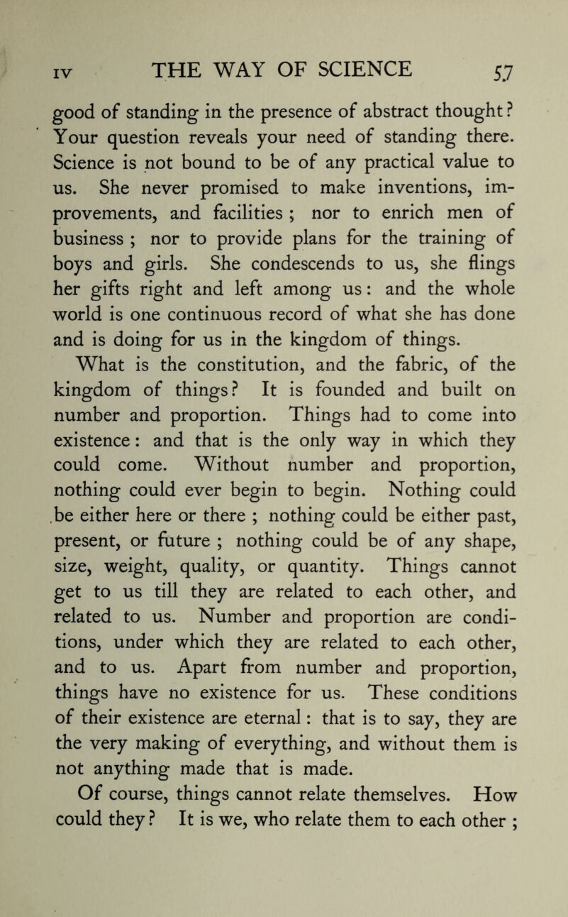 good of standing in the presence of abstract thought ? Your question reveals your need of standing there. Science is not bound to be of any practical value to us. She never promised to make inventions, im¬ provements, and facilities ; nor to enrich men of business ; nor to provide plans for the training of boys and girls. She condescends to us, she flings her gifts right and left among us: and the whole world is one continuous record of what she has done and is doing for us in the kingdom of things. What is the constitution, and the fabric, of the kingdom of things? It is founded and built on number and proportion. Things had to come into existence: and that is the only way in which they could come. Without number and proportion, nothing could ever begin to begin. Nothing could be either here or there ; nothing could be either past, present, or future ; nothing could be of any shape, size, weight, quality, or quantity. Things cannot get to us till they are related to each other, and related to us. Number and proportion are condi¬ tions, under which they are related to each other, and to us. Apart from number and proportion, things have no existence for us. These conditions of their existence are eternal: that is to say, they are the very making of everything, and without them is not anything made that is made. Of course, things cannot relate themselves. How could they ? It is we, who relate them to each other ;