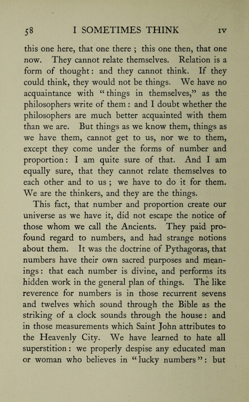 this one here, that one there ; this one then, that one now. They cannot relate themselves. Relation is a form of thought: and they cannot think. If they could think, they would not be things. We have no acquaintance with “ things in themselves,” as the philosophers write of them: and I doubt whether the philosophers are much better acquainted with them than we are. But things as we know them, things as we have them, cannot get to us, nor we to them, except they come under the forms of number and proportion: I am quite sure of that. And I am equally sure, that they cannot relate themselves to each other and to us ; we have to do it for them. We are the thinkers, and they are the things. This fact, that number and proportion create our universe as we have it, did not escape the notice of those whom we call the Ancients. They paid pro¬ found regard to numbers, and had strange notions about them. It was the doctrine of Pythagoras, that numbers have their own sacred purposes and mean¬ ings : that each number is divine, and performs its hidden work in the general plan of things. The like reverence for numbers is in those recurrent sevens and twelves which sound through the Bible as the striking of a clock sounds through the house: and in those measurements which Saint John attributes to the Heavenly City. We have learned to hate all superstition: we properly despise any educated man or woman who believes in “ lucky numbers ”: but