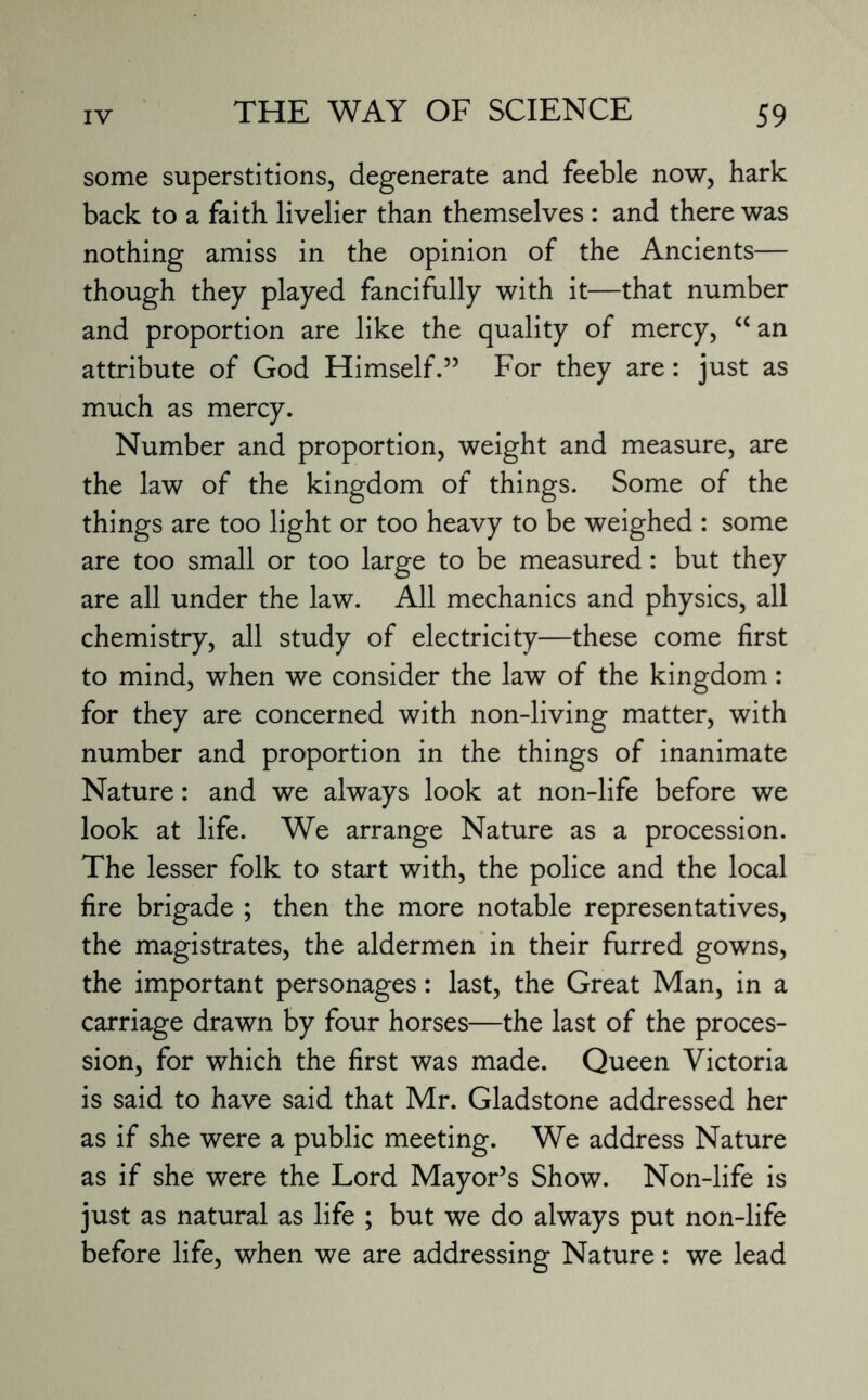 some superstitions, degenerate and feeble now, hark back to a faith livelier than themselves : and there was nothing amiss in the opinion of the Ancients— though they played fancifully with it—that number and proportion are like the quality of mercy, “ an attribute of God Himself.” For they are: just as much as mercy. Number and proportion, weight and measure, are the law of the kingdom of things. Some of the things are too light or too heavy to be weighed : some are too small or too large to be measured: but they are all under the law. All mechanics and physics, all chemistry, all study of electricity—these come first to mind, when we consider the law of the kingdom: for they are concerned with non-living matter, with number and proportion in the things of inanimate Nature: and we always look at non-life before we look at life. We arrange Nature as a procession. The lesser folk to start with, the police and the local fire brigade ; then the more notable representatives, the magistrates, the aldermen in their furred gowns, the important personages: last, the Great Man, in a carriage drawn by four horses—the last of the proces¬ sion, for which the first was made. Queen Victoria is said to have said that Mr. Gladstone addressed her as if she were a public meeting. We address Nature as if she were the Lord Mayor’s Show. Non-life is just as natural as life ; but we do always put non-life before life, when we are addressing Nature: we lead