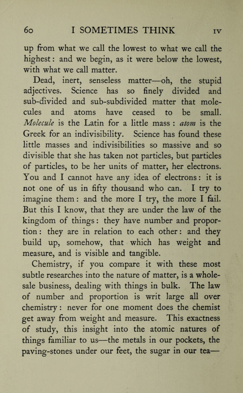 up from what we call the lowest to what we call the highest: and we begin, as it were below the lowest, with what we call matter. Dead, inert, senseless matter—oh, the stupid adjectives. Science has so finely divided and sub-divided and sub-subdivided matter that mole¬ cules and atoms have ceased to be small. Molecule is the Latin for a little mass : atom is the Greek for an indivisibility. Science has found these little masses and indivisibilities so massive and so divisible that she has taken not particles, but particles of particles, to be her units of matter, her electrons. You and I cannot have any idea of electrons: it is not one of us in fifty thousand who can. I try to imagine them: and the more I try, the more I fail. But this I know, that they are under the law of the kingdom of things: they have number and propor¬ tion : they are in relation to each other: and they build up, somehow, that which has weight and measure, and is visible and tangible. Chemistry, if you compare it with these most subtle researches into the nature of matter, is a whole¬ sale business, dealing with things in bulk. The law of number and proportion is writ large all over chemistry: never for one moment does the chemist get away from weight and measure. This exactness of study, this insight into the atomic natures of things familiar to us—the metals in our pockets, the paving-stones under our feet, the sugar in our tea—
