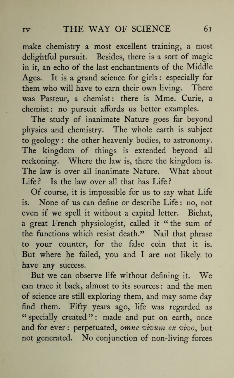 make chemistry a most excellent training, a most delightful pursuit. Besides, there is a sort of magic in it, an echo of the last enchantments of the Middle Ages. It is a grand science for girls: especially for them who will have to earn their own living. There was Pasteur, a chemist: there is Mme. Curie, a chemist: no pursuit affords us better examples. The study of inanimate Nature goes far beyond physics and chemistry. The whole earth is subject to geology : the other heavenly bodies, to astronomy. The kingdom of things is extended beyond all reckoning. Where the law is, there the kingdom is. The law is over all inanimate Nature. What about Life? Is the law over all that has Life? Of course, it is impossible for us to say what Life is. None of us can define or describe Life : no, not even if we spell it without a capital letter. Bichat, a great French physiologist, called it “ the sum of the functions which resist death.” Nail that phrase to your counter, for the false coin that it is. But where he failed, you and I are not likely to have any success. But we can observe life without defining it. We can trace it back, almost to its sources: and the men of science are still exploring them, and may some day find them. Fifty years ago, life was regarded as “ specially created ”: made and put on earth, once and for ever: perpetuated, omne vivum ex vivo, but not generated. No conjunction of non-living forces