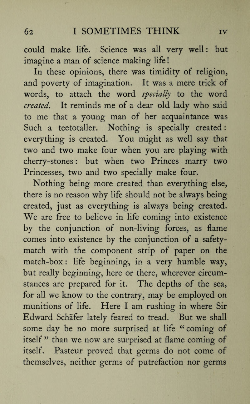 could make life. Science was all very well: but imagine a man of science making life! In these opinions, there was timidity of religion, and poverty of imagination. It was a mere trick of words, to attach the word specially to the word created. It reminds me of a dear old lady who said to me that a young man of her acquaintance was Such a teetotaller. Nothing is specially created: everything is created. You might as well say that two and two make four when you are playing with cherry-stones: but when two Princes marry two Princesses, two and two specially make four. Nothing being more created than everything else, there is no reason why life should not be always being created, just as everything is always being created. We are free to believe in life coming into existence by the conjunction of non-living forces, as flame comes into existence by the conjunction of a safety- match with the component strip of paper on the match-box: life beginning, in a very humble way, but really beginning, here or there, wherever circum¬ stances are prepared for it. The depths of the sea, for all we know to the contrary, may be employed on munitions of life. Here I am rushing in where Sir Edward Schafer lately feared to tread. But we shall some day be no more surprised at life “coming of itself ” than we now are surprised at flame coming of itself. Pasteur proved that germs do not come of themselves, neither germs of putrefaction nor germs