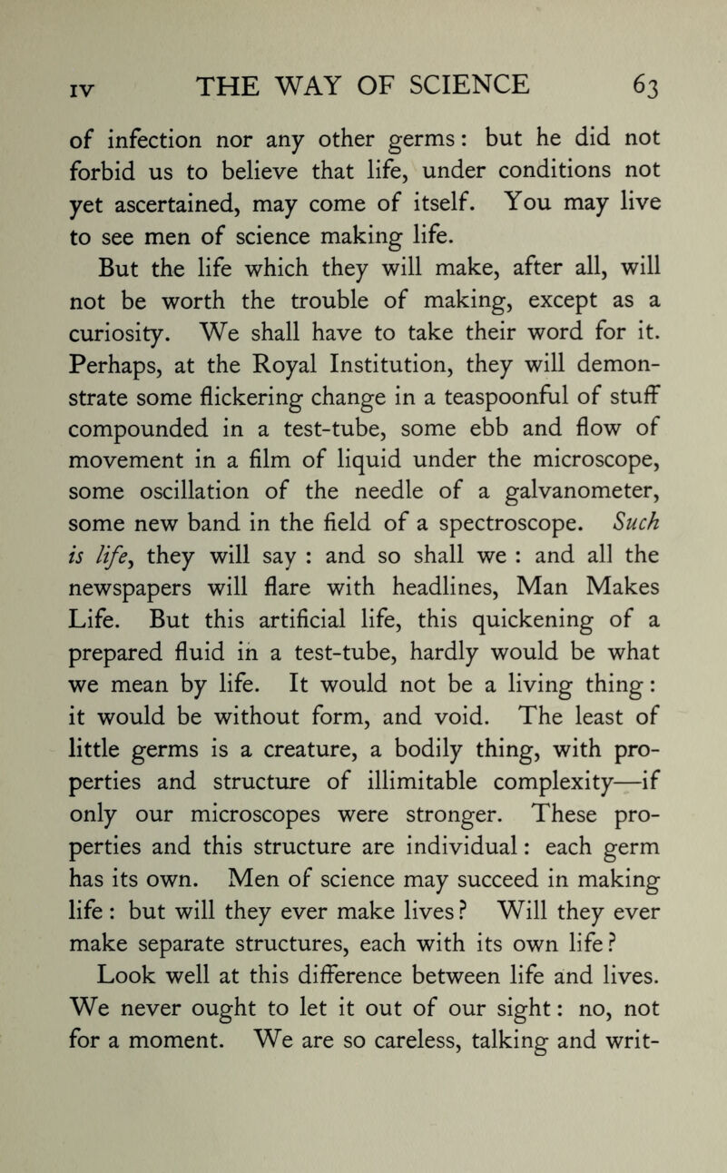 of infection nor any other germs: but he did not forbid us to believe that life, under conditions not yet ascertained, may come of itself. You may live to see men of science making life. But the life which they will make, after all, will not be worth the trouble of making, except as a curiosity. We shall have to take their word for it. Perhaps, at the Royal Institution, they will demon¬ strate some flickering change in a teaspoonful of stuff compounded in a test-tube, some ebb and flow of movement in a film of liquid under the microscope, some oscillation of the needle of a galvanometer, some new band in the field of a spectroscope. Such is life, they will say : and so shall we : and all the newspapers will flare with headlines, Man Makes Life. But this artificial life, this quickening of a prepared fluid in a test-tube, hardly would be what we mean by life. It would not be a living thing: it would be without form, and void. The least of little germs is a creature, a bodily thing, with pro¬ perties and structure of illimitable complexity—if only our microscopes were stronger. These pro¬ perties and this structure are individual: each germ has its own. Men of science may succeed in making life : but will they ever make lives ? Will they ever make separate structures, each with its own life? Look well at this difference between life and lives. We never ought to let it out of our sight: no, not for a moment. We are so careless, talking and writ-