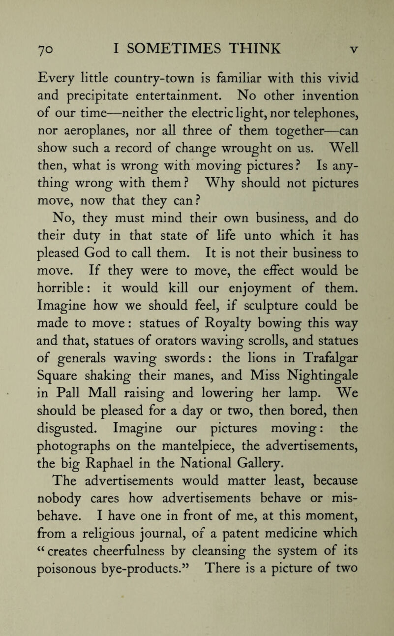 Every little country-town is familiar with this vivid and precipitate entertainment. No other invention of our time—neither the electric light, nor telephones, nor aeroplanes, nor all three of them together—can show such a record of change wrought on us. Well then, what is wrong with moving pictures ? Is any¬ thing wrong with them? Why should not pictures move, now that they can? No, they must mind their own business, and do their duty in that state of life unto which it has pleased God to call them. It is not their business to move. If they were to move, the effect would be horrible: it would kill our enjoyment of them. Imagine how we should feel, if sculpture could be made to move: statues of Royalty bowing this way and that, statues of orators waving scrolls, and statues of generals waving swords: the lions in Trafalgar Square shaking their manes, and Miss Nightingale in Pall Mall raising and lowering her lamp. We should be pleased for a day or two, then bored, then disgusted. Imagine our pictures moving: the photographs on the mantelpiece, the advertisements, the big Raphael in the National Gallery. The advertisements would matter least, because nobody cares how advertisements behave or mis¬ behave. I have one in front of me, at this moment, from a religious journal, of a patent medicine which “ creates cheerfulness by cleansing the system of its poisonous bye-products.” There is a picture of two