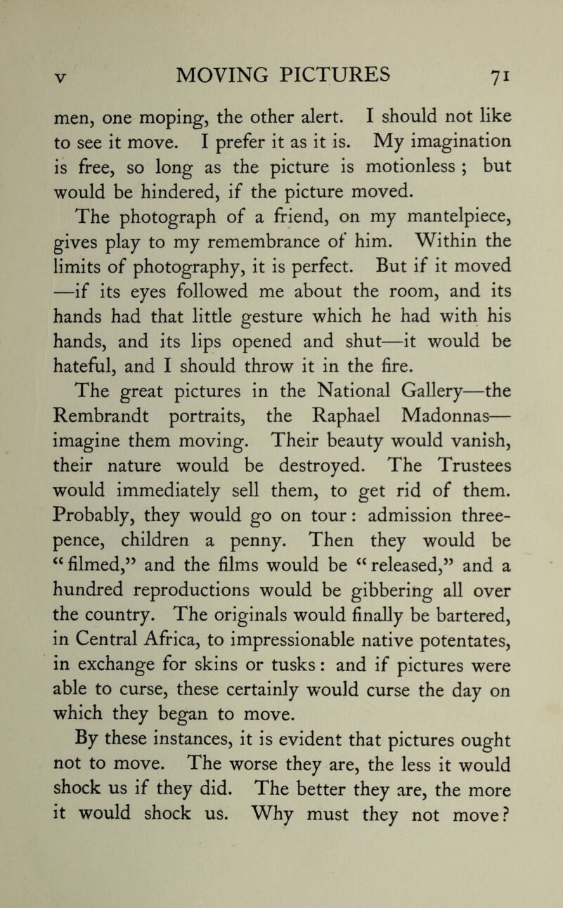 men, one moping, the other alert. I should not like to see it move. I prefer it as it is. My imagination is free, so long as the picture is motionless ; but would be hindered, if the picture moved. The photograph of a friend, on my mantelpiece, gives play to my remembrance of him. Within the limits of photography, it is perfect. But if it moved —if its eyes followed me about the room, and its hands had that little gesture which he had with his hands, and its lips opened and shut—it would be hateful, and I should throw it in the fire. The great pictures in the National Gallery—the Rembrandt portraits, the Raphael Madonnas— imagine them moving. Their beauty would vanish, their nature would be destroyed. The Trustees would immediately sell them, to get rid of them. Probably, they would go on tour: admission three¬ pence, children a penny. Then they would be “filmed,55 and the films would be “released,55 and a hundred reproductions would be gibbering all over the country. The originals would finally be bartered, in Central Africa, to impressionable native potentates, in exchange for skins or tusks: and if pictures were able to curse, these certainly would curse the day on which they began to move. By these instances, it is evident that pictures ought not to move. The worse they are, the less it would shock us if they did. The better they are, the more it would shock us. Why must they not move?