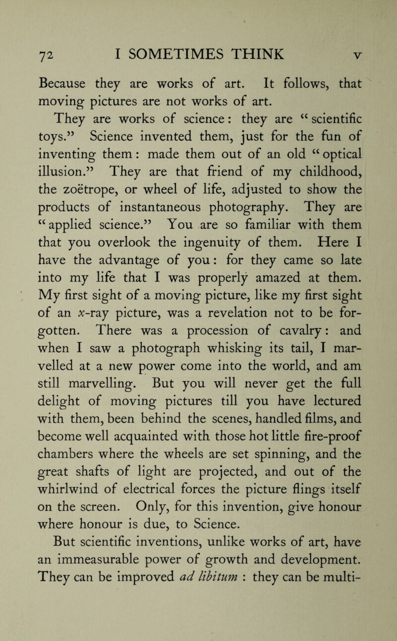 Because they are works of art. It follows, that moving pictures are not works of art. They are works of science: they are “ scientific toys.” Science invented them, just for the fun of inventing them: made them out of an old “ optical illusion.” They are that friend of my childhood, the zoetrope, or wheel of life, adjusted to show the products of instantaneous photography. They are “applied science.” You are so familiar with them that you overlook the ingenuity of them. Here I have the advantage of you: for they came so late into my life that I was properly amazed at them. My first sight of a moving picture, like my first sight of an x-ray picture, was a revelation not to be for¬ gotten. There was a procession of cavalry: and when I saw a photograph whisking its tail, I mar¬ velled at a new power come into the world, and am still marvelling. But you will never get the full delight of moving pictures till you have lectured with them, been behind the scenes, handled films, and become well acquainted with those hot little fire-proof chambers where the wheels are set spinning, and the great shafts of light are projected, and out of the whirlwind of electrical forces the picture flings itself on the screen. Only, for this invention, give honour where honour is due, to Science. But scientific inventions, unlike works of art, have an immeasurable power of growth and development. They can be improved ad libitum : they can be multi-