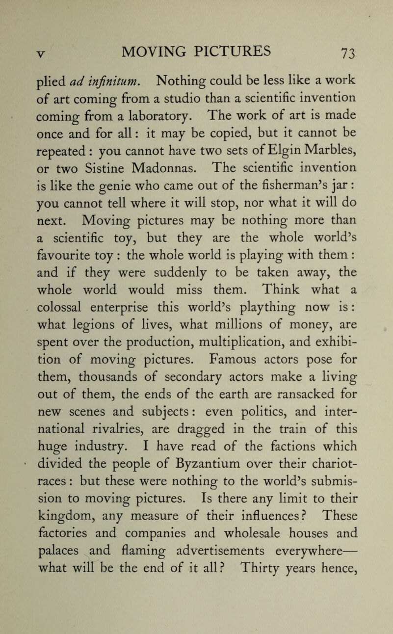 plied ad infinitum. Nothing could be less like a work of art coming from a studio than a scientific invention coming from a laboratory. The work of art is made once and for all: it may be copied, but it cannot be repeated : you cannot have two sets of Elgin Marbles, or two Sistine Madonnas. The scientific invention is like the genie who came out of the fisherman’s jar : you cannot tell where it will stop, nor what it will do next. Moving pictures may be nothing more than a scientific toy, but they are the whole world’s favourite toy : the whole world is playing with them : and if they were suddenly to be taken away, the whole world would miss them. Think what a colossal enterprise this world’s plaything now is: what legions of lives, what millions of money, are spent over the production, multiplication, and exhibi¬ tion of moving pictures. Famous actors pose for them, thousands of secondary actors make a living out of them, the ends of the earth are ransacked for new scenes and subjects: even politics, and inter¬ national rivalries, are dragged in the train of this huge industry. I have read of the factions which divided the people of Byzantium over their chariot- races : but these were nothing to the world’s submis¬ sion to moving pictures. Is there any limit to their kingdom, any measure of their influences? These factories and companies and wholesale houses and palaces and flaming advertisements everywhere— what will be the end of it all? Thirty years hence,