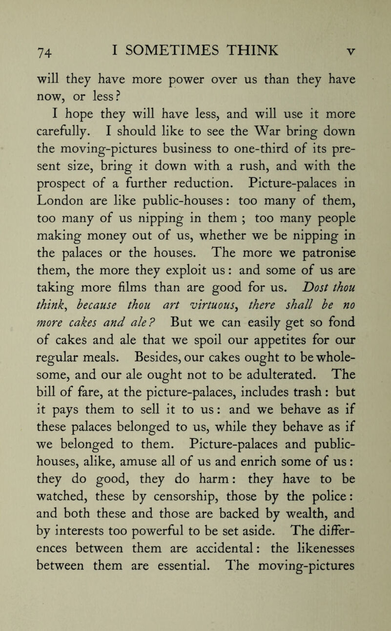 will they have more power over us than they have now, or less? I hope they will have less, and will use it more carefully. I should like to see the War bring down the moving-pictures business to one-third of its pre¬ sent size, bring it down with a rush, and with the prospect of a further reduction. Picture-palaces in London are like public-houses: too many of them, too many of us nipping in them ; too many people making money out of us, whether we be nipping in the palaces or the houses. The more we patronise them, the more they exploit us: and some of us are taking more films than are good for us. Dost thou think, because thou art virtuous, there shall be no more cakes and ale? But we can easily get so fond of cakes and ale that we spoil our appetites for our regular meals. Besides, our cakes ought to be whole¬ some, and our ale ought not to be adulterated. The bill of fare, at the picture-palaces, includes trash: but it pays them to sell it to us: and we behave as if these palaces belonged to us, while they behave as if we belonged to them. Picture-palaces and public- houses, alike, amuse all of us and enrich some of us: they do good, they do harm: they have to be watched, these by censorship, those by the police: and both these and those are backed by wealth, and by interests too powerful to be set aside. The differ¬ ences between them are accidental: the likenesses between them are essential. The moving-pictures