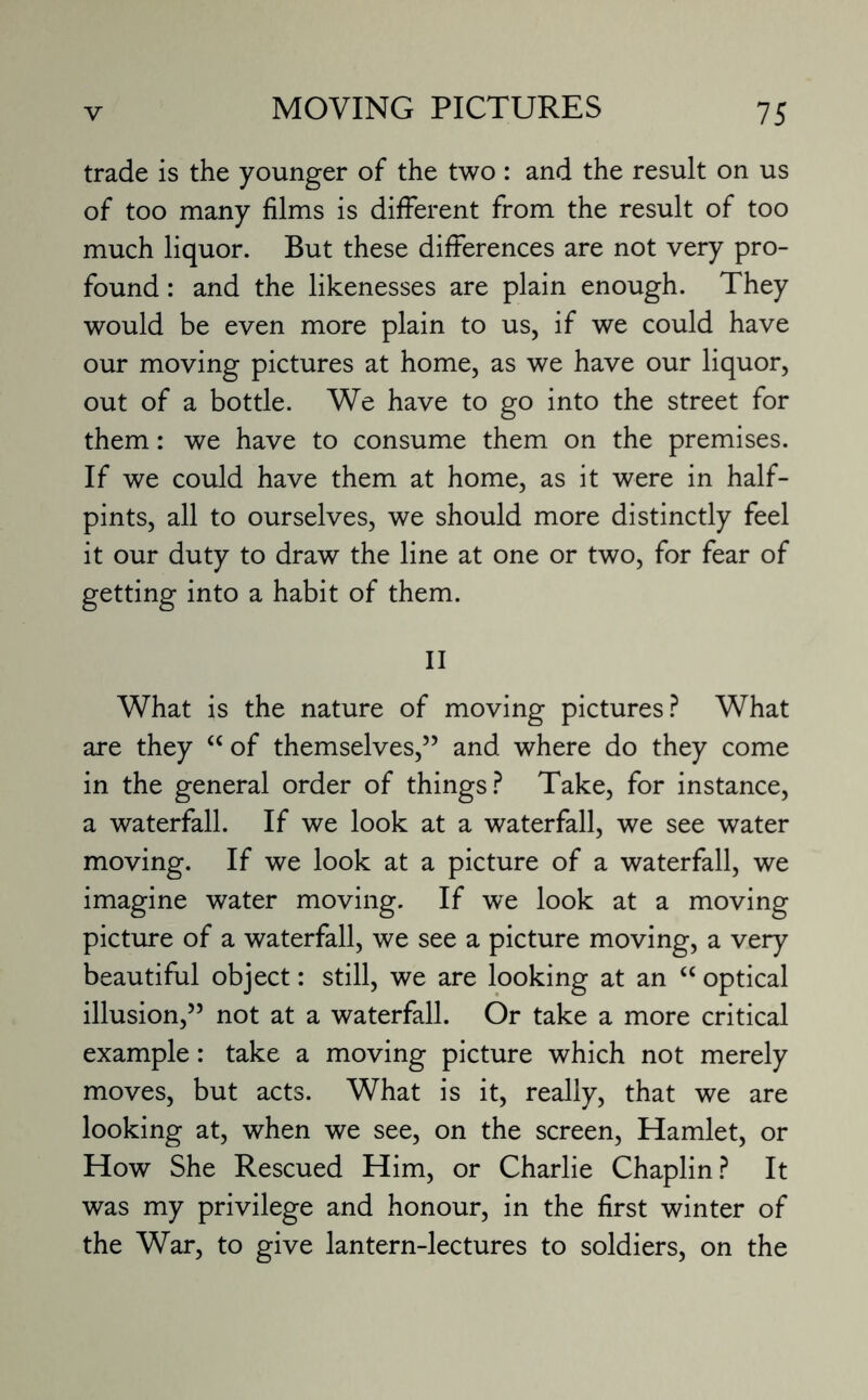 trade is the younger of the two : and the result on us of too many films is different from the result of too much liquor. But these differences are not very pro¬ found : and the likenesses are plain enough. They would be even more plain to us, if we could have our moving pictures at home, as we have our liquor, out of a bottle. We have to go into the street for them: we have to consume them on the premises. If we could have them at home, as it were in half¬ pints, all to ourselves, we should more distinctly feel it our duty to draw the line at one or two, for fear of getting into a habit of them. II What is the nature of moving pictures? What are they “ of themselves,” and where do they come in the general order of things? Take, for instance, a waterfall. If we look at a waterfall, we see water moving. If we look at a picture of a waterfall, we imagine water moving. If we look at a moving picture of a waterfall, we see a picture moving, a very beautiful object: still, we are looking at an “ optical illusion,” not at a waterfall. Or take a more critical example: take a moving picture which not merely moves, but acts. What is it, really, that we are looking at, when we see, on the screen, Hamlet, or How She Rescued Him, or Charlie Chaplin? It was my privilege and honour, in the first winter of the War, to give lantern-lectures to soldiers, on the