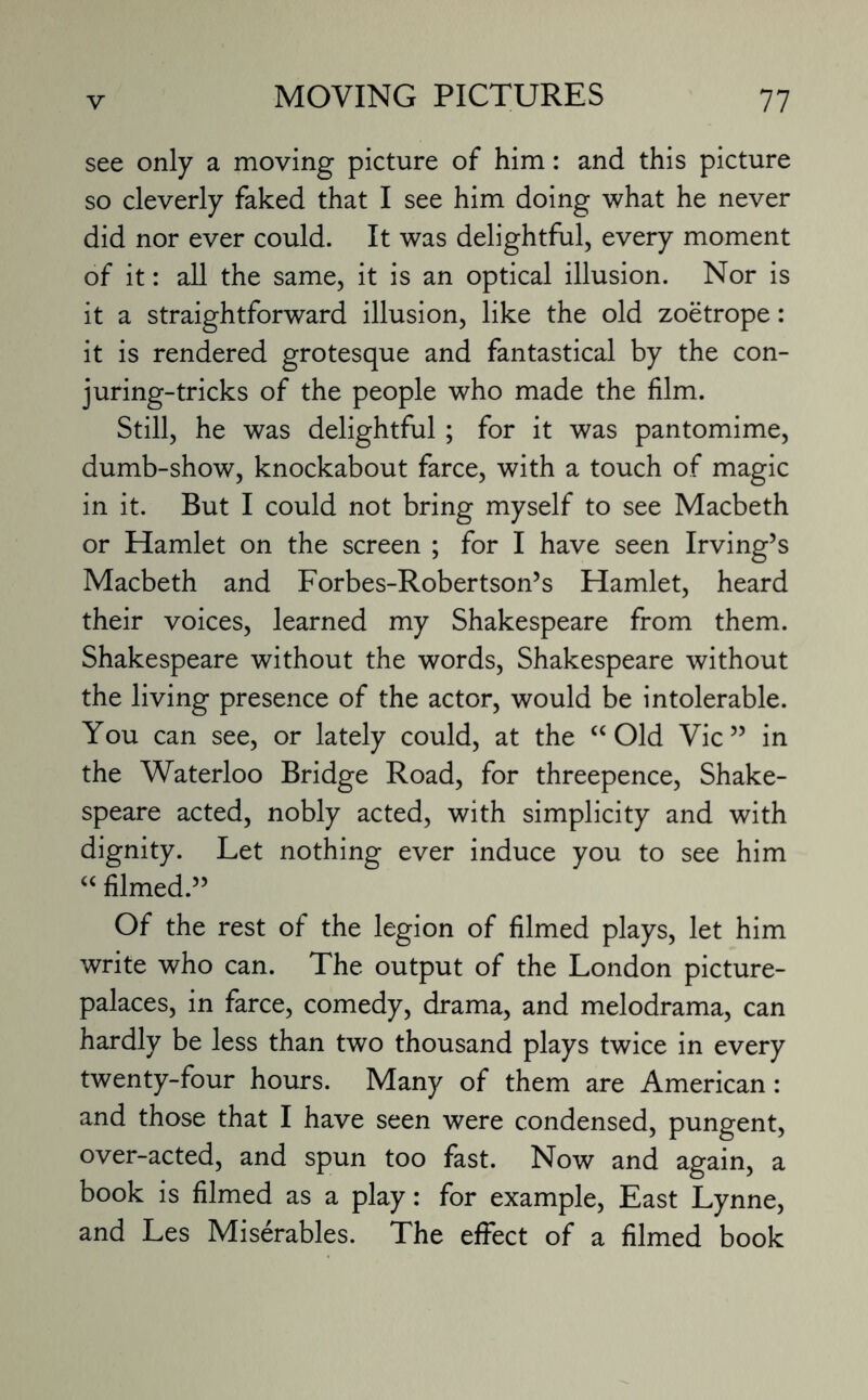 see only a moving picture of him: and this picture so cleverly faked that I see him doing what he never did nor ever could. It was delightful, every moment of it: all the same, it is an optical illusion. Nor is it a straightforward illusion, like the old zoetrope: it is rendered grotesque and fantastical by the con- juring-tricks of the people who made the film. Still, he was delightful ; for it was pantomime, dumb-show, knockabout farce, with a touch of magic in it. But I could not bring myself to see Macbeth or Hamlet on the screen ; for I have seen Irving’s Macbeth and Forbes-Robertson’s Hamlet, heard their voices, learned my Shakespeare from them. Shakespeare without the words, Shakespeare without the living presence of the actor, would be intolerable. You can see, or lately could, at the “Old Vic” in the Waterloo Bridge Road, for threepence, Shake¬ speare acted, nobly acted, with simplicity and with dignity. Let nothing ever induce you to see him “ filmed.” Of the rest of the legion of filmed plays, let him write who can. The output of the London picture- palaces, in farce, comedy, drama, and melodrama, can hardly be less than two thousand plays twice in every twenty-four hours. Many of them are American: and those that I have seen were condensed, pungent, over-acted, and spun too fast. Now and again, a book is filmed as a play: for example, East Lynne, and Les Miserables. The effect of a filmed book