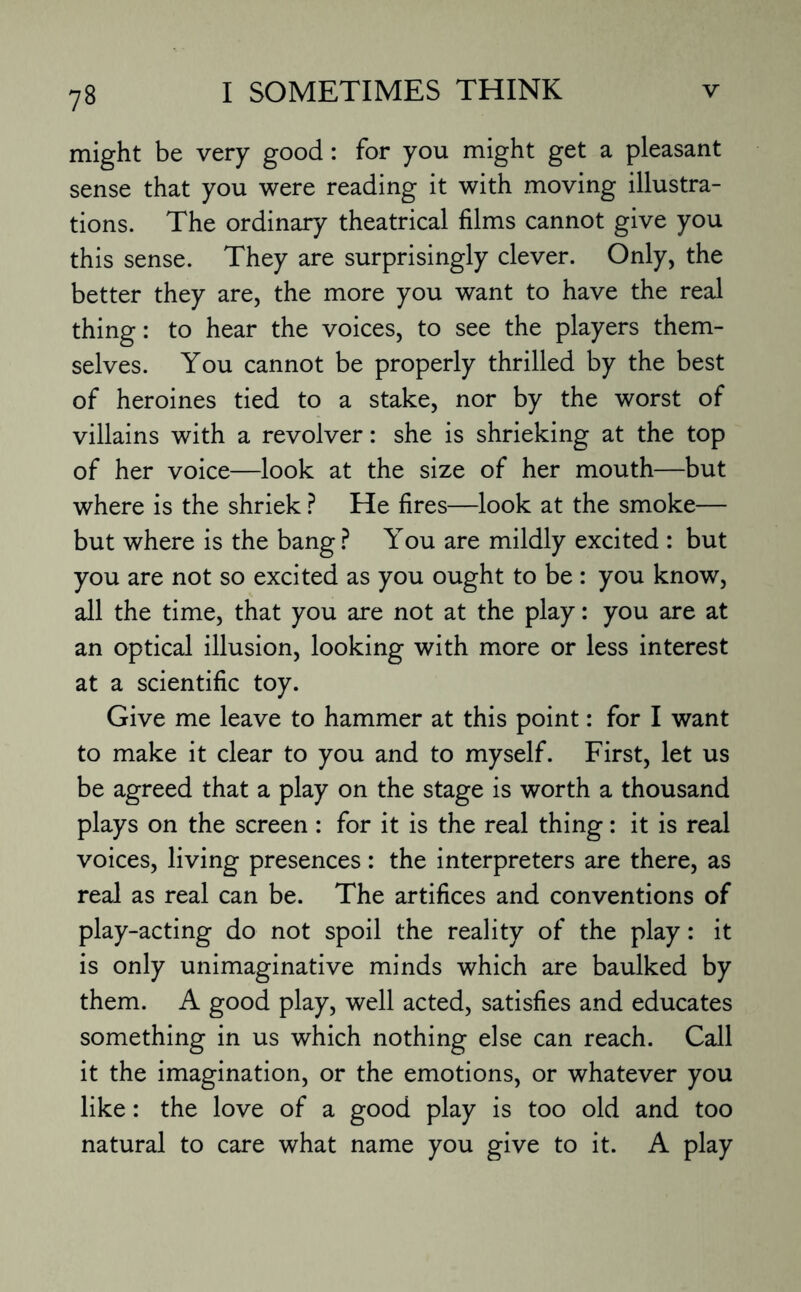 might be very good: for you might get a pleasant sense that you were reading it with moving illustra¬ tions. The ordinary theatrical films cannot give you this sense. They are surprisingly clever. Only, the better they are, the more you want to have the real thing: to hear the voices, to see the players them¬ selves. You cannot be properly thrilled by the best of heroines tied to a stake, nor by the worst of villains with a revolver: she is shrieking at the top of her voice—look at the size of her mouth—but where is the shriek ? He fires—look at the smoke— but where is the bang? You are mildly excited : but you are not so excited as you ought to be : you know, all the time, that you are not at the play: you are at an optical illusion, looking with more or less interest at a scientific toy. Give me leave to hammer at this point: for I want to make it clear to you and to myself. First, let us be agreed that a play on the stage is worth a thousand plays on the screen : for it is the real thing: it is real voices, living presences: the interpreters are there, as real as real can be. The artifices and conventions of play-acting do not spoil the reality of the play: it is only unimaginative minds which are baulked by them. A good play, well acted, satisfies and educates something in us which nothing else can reach. Call it the imagination, or the emotions, or whatever you like: the love of a good play is too old and too natural to care what name you give to it. A play
